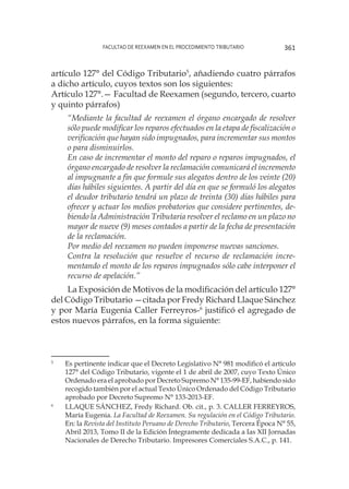 Facultad de Reexamen en el Procedimiento Tributario 361
artículo 127° del Código Tributario5
, añadiendo cuatro párrafos
a dicho artículo, cuyos textos son los siguientes:
Artículo 127°.— Facultad de Reexamen (segundo, tercero, cuarto
y quinto párrafos)
“Mediante la facultad de reexamen el órgano encargado de resolver
sólo puede modificar los reparos efectuados en la etapa de fiscalización o
verificación que hayan sido impugnados, para incrementar sus montos
o para disminuirlos.
En caso de incrementar el monto del reparo o reparos impugnados, el
órgano encargado de resolver la reclamación comunicará el incremento
al impugnante a fin que formule sus alegatos dentro de los veinte (20)
días hábiles siguientes. A partir del día en que se formuló los alegatos
el deudor tributario tendrá un plazo de treinta (30) días hábiles para
ofrecer y actuar los medios probatorios que considere pertinentes, de-
biendo la Administración Tributaria resolver el reclamo en un plazo no
mayor de nueve (9) meses contados a partir de la fecha de presentación
de la reclamación.
Por medio del reexamen no pueden imponerse nuevas sanciones.
Contra la resolución que resuelve el recurso de reclamación incre-
mentando el monto de los reparos impugnados sólo cabe interponer el
recurso de apelación.”
La Exposición de Motivos de la modificación del artículo 127°
del Código Tributario —citada por Fredy Richard Llaque Sánchez
y por María Eugenia Caller Ferreyros-6
justificó el agregado de
estos nuevos párrafos, en la forma siguiente:
5
	 Es pertinente indicar que el Decreto Legislativo N° 981 modificó el artículo
127° del Código Tributario, vigente el 1 de abril de 2007, cuyo Texto Único
Ordenado era el aprobado por Decreto Supremo N° 135-99-EF, habiendo sido
recogido también por el actual Texto Único Ordenado del Código Tributario
aprobado por Decreto Supremo N° 133-2013-EF.
6
	 LLAQUE SÁNCHEZ, Fredy Richard. Ob. cit., p. 3. CALLER FERREYROS,
María Eugenia. La Facultad de Reexamen. Su regulación en el Código Tributario.
En: la Revista del Instituto Peruano de Derecho Tributario, Tercera Época N° 55,
Abril 2013, Tomo II de la Edición Íntegramente dedicada a Ias XII Jornadas
Nacionales de Derecho Tributario. Impresores Comerciales S.A.C., p. 141.
 