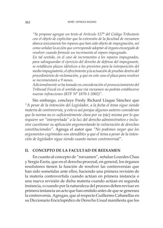 Renée Espinoza Bassino362
“Se propone agregar un texto al Artículo 127° del Código Tributario
con el objeto de explicitar que la extensión de la facultad de reexamen
abarca únicamente los reparos que han sido objeto de impugnación, así
como señalar la acción que corresponde adoptar al órgano encargado de
resolver cuando formule un incremento al reparo impugnado.
En tal sentido, en el caso de incrementos a los reparos impugnados,
para salvaguardar el ejercicio del derecho de defensa del impugnante,
se establecen plazos idénticos a los previstos para la interposición del
medio impugnatorio, el ofrecimiento y la actuación de pruebas dentro del
procedimiento de reclamación, y que en este caso el plazo para resolver
se incrementará a 9 meses.
Adicionalmente se ha tomado en consideración el pronunciamiento del
Tribunal Fiscal en el sentido que vía reexamen no podrán establecerse
nuevas infracciones (RTF N° 1870-1-2002)”.
Sin embargo, concluye Fredy Richard Llaque Sánchez que
“A pesar de la intención del Legislador, a la fecha el tema sigue siendo
materia de controversia, y esto es así porque algunos autores consideran
que la norma no es suficientemente clara por su (sic) misma por lo que
requiere ser “interpretada” a la luz del derecho administrativo e inclu-
sive cuestionar su aplicación argumentando la vulneración de derechos
constitucionales”. Agrega el autor que “No podemos negar que los
argumentos esgrimidos son atendibles y que el tema a pesar de la inten-
ción de legislador sigue siendo cuanto menos controversial”.
II.	 Concepto de la facultad de reexamen
En cuanto al concepto de “reexamen”, señalan Lourdes Chau
y Sergio Ezeta, que en el derecho procesal, en general, los órganos
resolutores tienen la función de resolver las controversias que
han sido sometidas ante ellos, haciendo una primera revisión de
la materia controvertida cuando actúan en primera instancia o
una nueva revisión de dicha materia cuando actúan en segunda
instancia, o cuando por la naturaleza del proceso deben revisar en
primera instancia un acto que han emitido antes de que se generara
la controversia. Agregan, que al respecto Guillermo Cabanellas en
su Diccionario Enciclopédico de Derecho Usual manifiesta que los
 