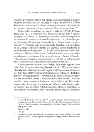 Facultad de Reexamen en el Procedimiento Tributario 363
recursos procesales tienen por objeto la reexaminación o nuevo
examen, por iniciativa del recurrente7
y que “En el Perú, el Código
Tributario contiene un artículo que expresamente regula tal facultad de
los órganos resolutores, a la que denomina “facultad de reexamen””8
.
Indican dichos autores que según el artículo 127° del Código
Tributario “(…) el reexamen es la facultad de la que goza el órgano
encargado de resolver “(…) para hacer un nuevo examen completo de
los aspectos del asunto controvertido, hayan sido o no planteados por
los interesados, llevando a efecto cuando sea pertinente nuevas compro-
baciones””. Precisan que la mencionada facultad está regulada
en el Código Tributario dentro del capítulo correspondiente al
procedimiento contencioso, “(…) en el cual la Administración Tri-
butaria y el Tribunal Fiscal tienen el deber de resolver una controversia
surgida como consecuencia de la manifestación de voluntad del deudor
tributario (contribuyente o responsable), en contra de un acto emanado
de la Administración Tributaria que lo afecta directamente”9
.
Efectivamente, se aprecia del Código Tributario vigente10
que
la facultad de reexamen se regula en el artículo 127° y se encuentra
ubicada sistemáticamente en el Capítulo I (Disposiciones Genera-
les) del Título III (Procedimiento Contencioso Tributario) del Libro
Tercero (Procedimientos Tributarios). El citado procedimiento
contencioso se inicia con la interposición de un recurso de recla-
mación contra un acto emitido por la Administración Tributaria,
la que deberá efectuar una nueva revisión del acto impugnado.
La decisión que adopte la Administración Tributaria al resolver la
reclamación es apelable ante el Tribunal Fiscal, órgano colegiado
7
	 CHAU QUISPE, Lourdes y EZETA CARPIO, Sergio. El reexamen en el
procedimiento tributario. En: Temas de Derecho Tributario y de Derecho
Público. Libro Homenaje a Armando Zolezzi Möller, Palestra Editores, Lima
2006, p. 645 y 646.
8
	 Ibidem p. 646.
9
	 Loc. cit.
10
	 La indicada ubicaciónsistemáticaseestablecióconelNuevoCódigoTributario
aprobado por el Decreto Legislativo 816 (abril de 1996) y continúa hasta nuestros
días.
 