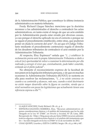 Renée Espinoza Bassino364
de la Administración Pública, que constituye la última instancia
administrativa en materia tributaria.
Fredy Richard Llaque Sánchez menciona que la doctrina
reconoce a los administrados el derecho a contradecir los actos
administrativos, en tanto existe el riesgo de que un acto emitido
por la Administración pueda estar errado por diversas causas,
ya sea porque el derecho aplicado no era el correcto o porque no
se siguió el procedimiento establecido, entre otras, que pudieran
poner en duda lo correcto del acto11
. Es así que el Código Tribu-
tario mediante el procedimiento contencioso regula el derecho
de los deudores tributarios de contradecir el acto emitido por la
Administración Tributaria.
Al respecto, Eloy Espinoza12
señala que “(…) establecer la
reclamación previa ante la propia Administración Tributaria es darle a
esta al (sic) oportunidad de volver a examinar la determinación por ella
realizada y corregir el error que, eventualmente, pudo haber cometido,
evitando así el pleito judicial”.
No obstante el reconocimiento expreso de la facultad de
reexamen en la legislación tributaria peruana, y de que en muchas
ocasiones la Administración Tributaria (SUNAT) se sustenta en
ella para resolver las reclamaciones, “(…) no existe consenso en
cuanto a su contenido y alcances, más aun, cuando a nivel doctrinario
no existe mayor desarrollo sobre la figura en cuestión, siendo que a
nivel normativo son pocas las legislaciones que actualmente tienen una
referencia expresa a ella”13
.
11
	 LLAQUE SÁNCHEZ, Fredy Richard. Ob. cit., p. 4.
12
	 ESPINOSA-SALDAÑA BARRERA, Eloy, “Recursos administrativos: al-
gunas consideraciones básicas y el análisis del tratamiento que les ha sido
otorgado en la Ley N° 27444”, en Derecho y Sociedad, N° 20, Lima, 2003.
Recuperado de: <http://blog.pucp.edu.pe/item/23825/recursos-adminis-
trativos-algunas-consideraciones-basicas-y-el-analisis-del-tratamiento-que
les— ha-sido-otorgado-en-la-ley-n-27444> el 12 de noviembre de 2012.
13
	 CHAU QUISPE, Lourdes y EZETA CARPIO, Sergio. Ob. cit, p. 646 y 647.
 