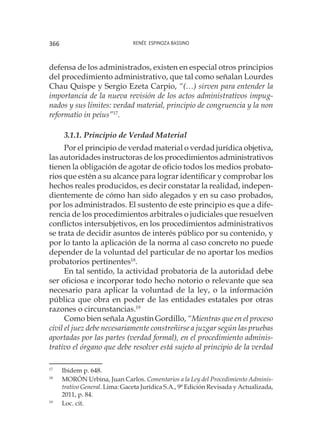 Renée Espinoza Bassino366
defensa de los administrados, existen en especial otros principios
del procedimiento administrativo, que tal como señalan Lourdes
Chau Quispe y Sergio Ezeta Carpio, “(…) sirven para entender la
importancia de la nueva revisión de los actos administrativos impug-
nados y sus límites: verdad material, principio de congruencia y la non
reformatio in peius”17
.
3.1.1. Principio de Verdad Material
Por el principio de verdad material o verdad jurídica objetiva,
las autoridades instructoras de los procedimientos administrativos
tienen la obligación de agotar de oficio todos los medios probato-
rios que estén a su alcance para lograr identificar y comprobar los
hechos reales producidos, es decir constatar la realidad, indepen-
dientemente de cómo han sido alegados y en su caso probados,
por los administrados. El sustento de este principio es que a dife-
rencia de los procedimientos arbitrales o judiciales que resuelven
conflictos intersubjetivos, en los procedimientos administrativos
se trata de decidir asuntos de interés público por su contenido, y
por lo tanto la aplicación de la norma al caso concreto no puede
depender de la voluntad del particular de no aportar los medios
probatorios pertinentes18
.
En tal sentido, la actividad probatoria de la autoridad debe
ser oficiosa e incorporar todo hecho notorio o relevante que sea
necesario para aplicar la voluntad de la ley, o la información
pública que obra en poder de las entidades estatales por otras
razones o circunstancias.19
Como bien señala Agustín Gordillo, “Mientras que en el proceso
civil el juez debe necesariamente constreñirse a juzgar según las pruebas
aportadas por las partes (verdad formal), en el procedimiento adminis-
trativo el órgano que debe resolver está sujeto al principio de la verdad
17
	 Ibidem p. 648.
18
	 MORÓN Urbina, Juan Carlos. Comentarios a la Ley del Procedimiento Adminis-
trativo General. Lima: Gaceta Jurídica S.A., 9ª Edición Revisada y Actualizada,
2011, p. 84.
19
	 Loc. cit.
 
