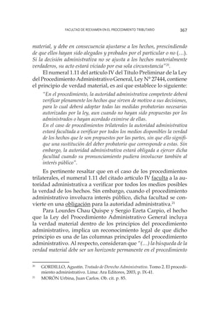 Facultad de Reexamen en el Procedimiento Tributario 367
material, y debe en consecuencia ajustarse a los hechos, prescindiendo
de que ellos hayan sido alegados y probados por el particular o no (…).
Si la decisión administrativa no se ajusta a los hechos materialmente
verdaderos, su acto estará viciado por esa sola circunstancia”20
.
El numeral 1.11 del artículo IV del Título Preliminar de la Ley
del Procedimiento Administrativo General, Ley N° 27444, contiene
el principio de verdad material, es así que establece lo siguiente:
“En el procedimiento, la autoridad administrativa competente deberá
verificar plenamente los hechos que sirven de motivo a sus decisiones,
para lo cual deberá adoptar todas las medidas probatorias necesarias
autorizadas por la ley, aun cuando no hayan sido propuestas por los
administrados o hayan acordado eximirse de ellas.
En el caso de procedimientos trilaterales la autoridad administrativa
estará facultada a verificar por todos los medios disponibles la verdad
de los hechos que le son propuestos por las partes, sin que ello signifi-
que una sustitución del deber probatorio que corresponde a estas. Sin
embargo, la autoridad administrativa estará obligada a ejercer dicha
facultad cuando su pronunciamiento pudiera involucrar también al
interés público”.
Es pertinente resaltar que en el caso de los procedimientos
trilaterales, el numeral 1.11 del citado artículo IV faculta a la au-
toridad administrativa a verificar por todos los medios posibles
la verdad de los hechos. Sin embargo, cuando el procedimiento
administrativo involucra interés público, dicha facultad se con-
vierte en una obligación para la autoridad administrativa.21
Para Lourdes Chau Quispe y Sergio Ezeta Carpio, el hecho
que la Ley del Procedimiento Administrativo General incluya
la verdad material dentro de los principios del procedimiento
administrativo, implica un reconocimiento legal de que dicho
principio es una de las columnas principales del procedimiento
administrativo. Al respecto, consideran que “(…) la búsqueda de la
verdad material debe ser un horizonte permanente en el procedimiento
20
	 GORDILLO, Agustín. Tratado de Derecho Administrativo. Tomo 2. El procedi-
miento administrativo. Lima: Ara Editores, 2003, p. IX-41.
21
	 MORÓN Urbina, Juan Carlos. Ob. cit. p. 85.
 