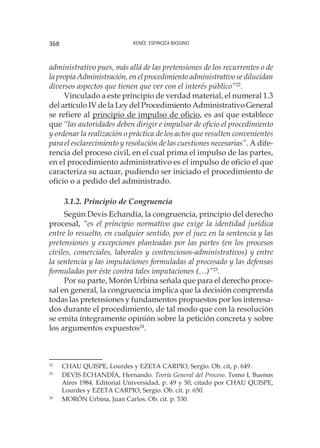 Renée Espinoza Bassino368
administrativo pues, más allá de las pretensiones de los recurrentes o de
la propia Administración, en el procedimiento administrativo se dilucidan
diversos aspectos que tienen que ver con el interés público”22
.
Vinculado a este principio de verdad material, el numeral 1.3
del artículo IV de la Ley del Procedimiento Administrativo General
se refiere al principio de impulso de oficio, es así que establece
que “las autoridades deben dirigir e impulsar de oficio el procedimiento
y ordenar la realización o práctica de los actos que resulten convenientes
para el esclarecimiento y resolución de las cuestiones necesarias”. A dife-
rencia del proceso civil, en el cual prima el impulso de las partes,
en el procedimiento administrativo es el impulso de oficio el que
caracteriza su actuar, pudiendo ser iniciado el procedimiento de
oficio o a pedido del administrado.
3.1.2. Principio de Congruencia
Según Devis Echandía, la congruencia, principio del derecho
procesal, “es el principio normativo que exige la identidad jurídica
entre lo resuelto, en cualquier sentido, por el juez en la sentencia y las
pretensiones y excepciones planteadas por las partes (en los procesos
civiles, comerciales, laborales y contenciosos-administrativos) y entre
la sentencia y las imputaciones formuladas al procesado y las defensas
formuladas por éste contra tales imputaciones (…)”23
.
Por su parte, Morón Urbina señala que para el derecho proce-
sal en general, la congruencia implica que la decisión comprenda
todas las pretensiones y fundamentos propuestos por los interesa-
dos durante el procedimiento, de tal modo que con la resolución
se emita íntegramente opinión sobre la petición concreta y sobre
los argumentos expuestos24
.
22
	 CHAU QUISPE, Lourdes y EZETA CARPIO, Sergio. Ob. cit, p. 649.
23
	 DEVIS ECHANDÍA, Hernando. Teoría General del Proceso. Tomo I, Buenos
Aires 1984. Editorial Universidad, p. 49 y 50, citado por CHAU QUISPE,
Lourdes y EZETA CARPIO, Sergio. Ob. cit. p. 650.
24
	 MORÓN Urbina, Juan Carlos. Ob. cit. p. 530.
 