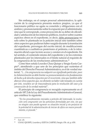 Facultad de Reexamen en el Procedimiento Tributario 369
Sin embargo, en el campo procesal administrativo, la apli-
cación de la congruencia presenta matices propios, ya que el
funcionario público no agota su cometido y obligaciones con el
análisis y pronunciamiento sobre lo expuesto por el administrado,
sino que le corresponde, como proyección de su deber de oficiali-
dad y satisfacción de los intereses públicos, resolver sobre cuantos
aspectos obren en el expediente, es decir, debe pronunciarse no
solo sobre lo planteado en la petición inicial sino también sobre
otros aspectos que pudieran haber surgido durante la tramitación
del expediente, provengan del escrito inicial, de modificaciones
cuantitativas o cualitativas posteriores al petitorio, o de la infor-
mación oficial a que tuviere acceso y consten en el expediente. En
tal sentido, el contenido mismo del expediente y no los extremos
planteados por los interesados es el límite natural al requisito de
la congruencia de las resoluciones administrativas.25
Como bien señala Lourdes Chau Quispe y Sergio Ezeta Car-
pio26
, atendiendo a que uno de los principios que sustentan el
ámbito del Derecho Procesal Administrativo, es el de verdad ma-
terial, “(…) la congruencia va a adquirir un significado particular, pues
la Administración no debe limitar su pronunciamiento a los fundamentos
de hecho y de derecho expuestos por el recurrente, sino que también debe
abarcar otros aspectos que, no obstante no haber sido tomados en cuenta
por éste, resulten ser de trascendencia para la resolución del caso y la
consecución de la verdad material”.
El principio de congruencia es recogido expresamente en el
artículo 187.2 de la Ley del Procedimiento Administrativo General,
que establece lo siguiente:
“En los procedimientos iniciados a petición del interesado, la resolu-
ción será congruente con las peticiones formuladas por este, sin que
en ningún caso pueda agravar su situación inicial y sin perjuicio de
la potestad de la administración de iniciar de oficio un nuevo procedi-
miento, si procede.”
25
	 Loc. cit.
26
	 CHAU QUISPE, Lourdes y EZETA CARPIO, Sergio. Ob. cit, p. 650.
 