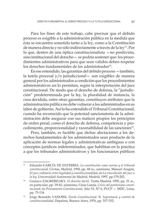 Derecho fundamental al Debido Proceso y a la Tutela Jurisdiccional 37
Para los fines de este trabajo, cabe precisar que el debido
proceso es exigible a la administración pública en la medida que
ésta se encuentra sometida tanto a la ley, como a la Constitución
de manera directa y no sólo indirectamente a través de la ley13
. Por
lo que, dentro de una óptica constitucionalista —no positivista,
sino institucional del derecho— se podría sostener que: los proce-
dimientos administrativos para que sean válidos deben respetar
los derechos fundamentales de los administrados14
.
En ese entendido, las garantías del debido proceso —también,
la tutela procesal y/o jurisdiccional— son exigibles de manera
general por los administrados a condición que los procedimientos
administrativos así lo permitan, según la interpretación del juez
constitucional. De modo que el derecho de defensa, la “jurisdic-
ción” predeterminada por la ley, la pluralidad de instancia, la
cosa decidida, entre otras garantías, constituyen atributos que la
administración pública no debe vulnerar a los administrados en su
labor de gobierno. Así lo ha entendido el Tribunal Constitucional,
cuando ha reconocido que la potestad sancionatoria de la admi-
nistración debe asegurar con sus matices propios los principios
de orden penal, como el derecho de defensa, competencia y pro-
cedimiento, proporcionalidad y razonabilidad de las sanciones15
.
Pero, también, es factible que dichas afectaciones a los de-
rechos fundamentales de los administrados sean producto de la
aplicación de normas legales y administrativas ambiguas o con
conceptos jurídicos indeterminados, que habilitan en la práctica
a que los tribunales administrativos y los funcionarios públicos
13
	 Eduardo GARCÍA DE ENTERRÍA, La constitución como norma y el tribunal
constitucional, Civitas, Madrid, 1994, pp. 68 ss.; asimismo, Manuel Aragón,
El juez ordinario entre legalidad y constitucionalidad, en La vinculación del juez a
la ley, Universidad Autónoma de Madrid, Madrid, 1997, pp.179-202.
14
	 Gustavo ZAGREBELSKY, El derecho dúctil, Trotta Madrid, 1995, pp. 21 ss.,
en particular, pp. 39-41; asimismo, César Landa, Crisis del positivismo consti-
tucional, en Pensamiento Constitucional, Año VI, N° 6, PUCP — MDC, Lima,
pp. 75-134.
15
	 Jorge Reinaldo VANOSSI, Teoría Constitucional. II. Supremacía y control de
constitucionalidad. Depalma, Buenos Aires, 1976, pp. 517-532.
 