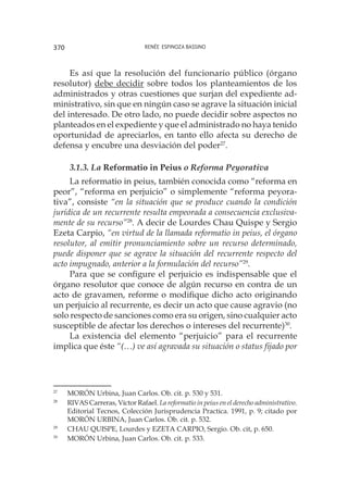 Renée Espinoza Bassino370
Es así que la resolución del funcionario público (órgano
resolutor) debe decidir sobre todos los planteamientos de los
administrados y otras cuestiones que surjan del expediente ad-
ministrativo, sin que en ningún caso se agrave la situación inicial
del interesado. De otro lado, no puede decidir sobre aspectos no
planteados en el expediente y que el administrado no haya tenido
oportunidad de apreciarlos, en tanto ello afecta su derecho de
defensa y encubre una desviación del poder27
.
3.1.3. La Reformatio in Peius o Reforma Peyorativa
La reformatio in peius, también conocida como “reforma en
peor”, “reforma en perjuicio” o simplemente “reforma peyora-
tiva”, consiste “en la situación que se produce cuando la condición
jurídica de un recurrente resulta empeorada a consecuencia exclusiva-
mente de su recurso”28
. A decir de Lourdes Chau Quispe y Sergio
Ezeta Carpio, “en virtud de la llamada reformatio in peius, el órgano
resolutor, al emitir pronunciamiento sobre un recurso determinado,
puede disponer que se agrave la situación del recurrente respecto del
acto impugnado, anterior a la formulación del recurso”29
.
Para que se configure el perjuicio es indispensable que el
órgano resolutor que conoce de algún recurso en contra de un
acto de gravamen, reforme o modifique dicho acto originando
un perjuicio al recurrente, es decir un acto que cause agravio (no
solo respecto de sanciones como era su origen, sino cualquier acto
susceptible de afectar los derechos o intereses del recurrente)30
.
La existencia del elemento “perjuicio” para el recurrente
implica que éste “(…) ve así agravada su situación o status fijado por
27
	 MORÓN Urbina, Juan Carlos. Ob. cit. p. 530 y 531.
28
	 RIVAS Carreras, Víctor Rafael. La reformatio in peius en el derecho administrativo.
Editorial Tecnos, Colección Jurisprudencia Practica. 1991, p. 9; citado por
MORÓN URBINA, Juan Carlos. Ob. cit. p. 532.
29
	 CHAU QUISPE, Lourdes y EZETA CARPIO, Sergio. Ob. cit, p. 650.
30
	 MORÓN Urbina, Juan Carlos. Ob. cit. p. 533.
 