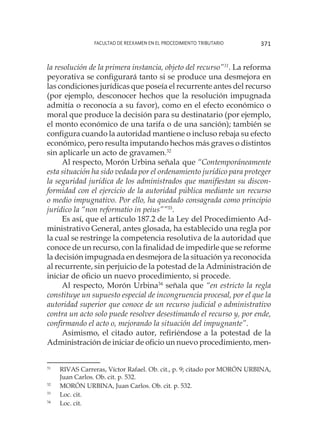 Facultad de Reexamen en el Procedimiento Tributario 371
la resolución de la primera instancia, objeto del recurso”31
. La reforma
peyorativa se configurará tanto si se produce una desmejora en
las condiciones jurídicas que poseía el recurrente antes del recurso
(por ejemplo, desconocer hechos que la resolución impugnada
admitía o reconocía a su favor), como en el efecto económico o
moral que produce la decisión para su destinatario (por ejemplo,
el monto económico de una tarifa o de una sanción); también se
configura cuando la autoridad mantiene o incluso rebaja su efecto
económico, pero resulta imputando hechos más graves o distintos
sin aplicarle un acto de gravamen.32
Al respecto, Morón Urbina señala 	que “Contemporáneamente
esta situación ha sido vedada por el ordenamiento jurídico para proteger
la seguridad jurídica de los administrados que manifiestan su discon-
formidad con el ejercicio de la autoridad pública mediante un recurso
o medio impugnativo. Por ello, ha quedado consagrada como principio
jurídico la “non reformatio in peius””33
.
Es así, que el artículo 187.2 de la Ley del Procedimiento Ad-
ministrativo General, antes glosada, ha establecido una regla por
la cual se restringe la competencia resolutiva de la autoridad que
conoce de un recurso, con la finalidad de impedirle que se reforme
la decisión impugnada en desmejora de la situación ya reconocida
al recurrente, sin perjuicio de la potestad de la Administración de
iniciar de oficio un nuevo procedimiento, si procede.
Al respecto, Morón Urbina34
señala que “en estricto la regla
constituye un supuesto especial de incongruencia procesal, por el que la
autoridad superior que conoce de un recurso judicial o administrativo
contra un acto solo puede resolver desestimando el recurso y, por ende,
confirmando el acto o, mejorando la situación del impugnante”.
Asimismo, el citado autor, refiriéndose a la potestad de la
Administración de iniciar de oficio un nuevo procedimiento, men-
31
	 RIVAS Carreras, Víctor Rafael. Ob. cit., p. 9; citado por MORÓN URBINA,
Juan Carlos. Ob. cit. p. 532.
32
	 MORÓN URBINA, Juan Carlos. Ob. cit. p. 532.
33
	 Loc. cit.
34
	 Loc. cit.
 