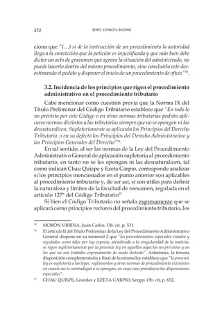 Renée Espinoza Bassino372
ciona que “(…) si de la instrucción de un procedimiento la autoridad
llega a la convicción que la petición es injustificada y que más bien debe
dictar un acto de gravamen que agrave la situación del administrado, no
puede hacerlo dentro del mismo procedimiento, sino concluirlo este des-
estimando el pedido y disponer el inicio de un procedimiento de oficio”35
.
3.2. Incidencia de los principios que rigen el procedimiento
administrativo en el procedimiento tributario
Cabe mencionar como cuestión previa que la Norma IX del
Título Preliminar del Código Tributario establece que “En todo lo
no previsto por este Código o en otras normas tributarias podrán apli-
carse normas distintas a las tributarias siempre que no se opongan ni las
desnaturalicen. Supletoriamente se aplicarán los Principios del Derecho
Tributario, o en su defecto los Principios del Derecho Administrativo y
las Principios Generales del Derecho”36
.
En tal sentido, al ser las normas de la Ley del Procedimiento
Administrativo General de aplicación supletoria al procedimiento
tributario, en tanto no se les opongan ni las desnaturalicen, tal
como indican Chau Quispe y Ezeta Carpio, corresponde analizar
si los principios mencionados en el punto anterior son aplicables
al procedimiento tributario y, de ser así, si son útiles para definir
la naturaleza y límites de la facultad de reexamen, regulada en el
artículo 127° del Código Tributario37
Si bien el Código Tributario no señala expresamente que se
aplicará como principios rectores del procedimiento tributario, los
35
	 MORÓN URBINA, Juan Carlos. Ob. cit. p. 531.
36
	 El artículo II del Título Preliminar de la Ley del Procedimiento Administrativo
General dispone en su numeral 2 que “los procedimientos especiales creados y
regulados como tales por ley expresa, atendiendo a la singularidad de la materia,
se rigen supletoriamente por la presente ley en aquéllos aspectos no previstos y en
los que no son tratados expresamente de modo distinto”. Asimismo, la tercera
disposición complementaria y final de la misma ley establece que “la presente
ley es supletoria a las leyes, reglamentos y otras normas de procedimiento existentes
en cuanto no la contradigan o se opongan, en cuyo caso prevalecen las disposiciones
especiales”.
37
	 CHAU QUISPE, Lourdes y EZETA CARPIO, Sergio. Ob. cit, p. 652.
 