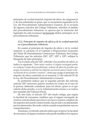 Facultad de Reexamen en el Procedimiento Tributario 373
principios de verdad material, impulso de oficio, de congruencia
y de non reformatio in peius, que se encuentran regulados en la
Ley del Procedimiento Administrativo General, de la revisión
de algunos artículos del Código Tributario, referidos al ámbito
del procedimiento tributario, se aprecia que la intención del
legislador ha sido reconocer tácitamente dichos principios en el
procedimiento tributario.
3.2.1. Principio de impulso de oficio y de la verdad material
en el procedimiento tributario
En cuanto al principio de impulso de oficio y de la verdad
material, se advierte en el Capítulo I Disposiciones Generales
del Título III Procedimiento Contencioso Tributario del Código
Tributario, que los artículos 126°, 127°, 128° y 129°, reflejan la
búsqueda de tales principios.
En el citado artículo 126°, referido a las pruebas de oficio, se
indica lo siguiente: “Para mejor resolver el órgano encargado podrá,
en cualquier estado del procedimiento, ordenar de oficio las pruebas que
juzgue necesarias y solicitar los informes necesarios para el mejor escla-
recimiento de la cuestión a resolver”, texto que acoge el principio de
impulso de oficio contenido en el numeral 1.3 del artículo IV de
la Ley del Procedimiento Administrativo General.
Es pertinente indicar que el segundo párrafo del referido
artículo 126° menciona quienes asumen los costos en el caso de
la pericia, debiendo considerar para tal efecto, quien es el que
solicita dicha prueba, si es la Administración misma o se realiza
por mandato del Tribunal Fiscal.
De otro lado, el artículo 127° del citado código, que regula
la facultad de reexamen, establece que el órgano encargado de
resolver está facultado para hacer un nuevo examen completo de
los aspectos del asunto controvertido, hayan sido o no planteados
por los interesados, llevando a efecto cuando sea pertinente nuevas
comprobaciones.
Asimismo, el referido artículo indica que al ejercer la facultad
de reexamen, el órgano resolutor solo puede modificar los reparos
 