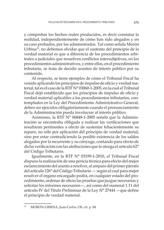 Facultad de Reexamen en el Procedimiento Tributario 375
y comprobar los hechos reales producidos, es decir constatar la
realidad, independientemente de cómo han sido alegados y en
su caso probados, por los administrados. Tal como señala Morón
Urbina39
, no debemos olvidar que el sustento del principio de la
verdad material es que a diferencia de los procedimientos arbi-
trales o judiciales que resuelven conflictos intersubjetivos, en los
procedimientos administrativos, y entre ellos, en el procedimiento
tributario, se trata de decidir asuntos de interés público por su
contenido.
Al respecto, se tiene ejemplos de cómo el Tribunal Fiscal ha
venido aplicando los principios de impulso de oficio y verdad ma-
terial, tal es el caso de la RTF N° 03060-1-2005, en la cual el Tribunal
Fiscal dejó establecido que los principios de impulso de oficio y
verdad material aplicables a los procedimientos tributarios, con-
templados en la Ley del Procedimiento Administrativo General,
deben ser ejercidos obligatoriamente cuando el pronunciamiento
de la Administración pueda involucrar al interés público.
Asimismo, la RTF N° 06848-1-2005 señaló que la Adminis-
tración se encontraba obligada a realizar las verificaciones que
resultaran pertinentes a efecto de sustentar fehacientemente su
reparo, no sólo por aplicación del principio de verdad material,
sino por estar contradiciendo la posible existencia de los saldos
alegados por la recurrente y su cónyuge, contando para efecto de
dicha verificación con las atribuciones que le otorga el artículo 62°
del Código Tributario.
Igualmente, en la RTF N° 03199-1-2010, el Tribunal Fiscal
dispuso la realización de una pericia técnica para efecto del mejor
esclarecimiento del asunto a resolver, al amparo del primer párrafo
del artículo 126° del Código Tributario — según el cual para mejor
resolver el órgano encargado podrá, en cualquier estado del pro-
cedimiento, ordenar de oficio las pruebas que juzgue necesarias y
solicitar los informes necesarios—, así como del numeral 1.11 del
artículo IV del Título Preliminar de la Ley N° 27444 —que define
el principio de verdad material.
39
	 MORÓN URBINA, Juan Carlos. Ob. cit. p. 84.
 