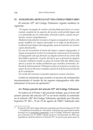 Renée Espinoza Bassino378
IV. 	Análisisdelartículo127°delCódigoTributario
El artículo 127° del Código Tributario vigente establece lo
siguiente:
“El órgano encargado de resolver está facultado para hacer un nuevo
examen completo de los aspectos del asunto controvertido hayan sido
o no planteados por los interesados, llevando a efecto, cuando sea per-
tinente, nuevas comprobaciones.
Mediante la facultad de reexamen el órgano encargado de resolver sólo
puede modificar los reparos efectuados en la etapa de fiscalización o
verificación que hayan sido impugnados, para incrementar sus montos
o para disminuirlos.
En caso de incrementar el monto del reparo o reparos impugnados, el
órgano encargado de resolver la reclamación comunicará el incremento
al impugnante a fin que formule sus alegatos dentro de los veinte (20)
días hábiles siguientes. A partir del día en que se formuló los alegatos
el deudor tributario tendrá un plazo de treinta (30) días hábiles para
ofrecer y actuar los medios probatorios que considere pertinentes, de-
biendo la Administración Tributaria resolver el reclamo en un plazo no
mayor de nueve (9) meses contados a partir de la fecha de presentación
de la reclamación.
Por medio del reexamen no pueden imponerse nuevas sanciones.
Contra la resolución que resuelve el recurso de reclamación
incrementando el monto de los reparos impugnados sólo cabe
interponer el recurso de apelación.”
4.1. Primer párrafo del artículo 127° del Código Tributario
Se indicó en el Punto 1 del presente trabajo, que el texto del
primer párrafo del artículo 127° es un texto similar al contenido
en el artículo 120° del Código Tributario aprobado por Decreto
Supremo N° 263— H de 12 de agosto de 196640
, habiendo sido
40
	 El artículo 120° del Código Tributario aprobado por Decreto Supremo N° 263
— H establecía la facultad de “reexamen” indicando que quien ejercía dicha
facultad era la autoridad competente. Con el Código Tributario aprobado
por el Decreto Ley N° 25859, vigente desde el 1 de diciembre de 1992, que
regulaba la citada facultad en su artículo 137°, se precisa que quien ejerce la
 