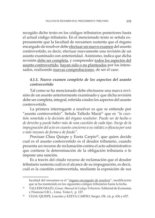 Facultad de Reexamen en el Procedimiento Tributario 379
recogido dicho texto en los códigos tributarios posteriores hasta
el actual código tributario. En el mencionado texto se señala ex-
presamente que la facultad de reexamen sustenta que el órgano
encargado de resolver debe efectuar un nuevo examen del asunto
controvertido, es decir, efectuar nuevamente una revisión de un
asunto examinado con anterioridad. Asimismo, indica que dicha
revisión debe ser completa, y comprender todos los aspectos del
asunto controvertido, hayan sido o no planteados por los intere-
sados, realizando nuevas comprobaciones, de ser el caso.
4.1.1. Nuevo examen completo de los aspectos del asunto
controvertido
Tal como se ha mencionado debe efectuarse una nueva revi-
sión de un asunto anteriormente examinado y que dicha revisión
debe ser completa, integral, referida a todos los aspectos del asunto
controvertido.
La primera interrogante a resolver es que se entiende por
“asunto controvertido”. Señala Talledo Mazú41
que es “la cues-
tión sometida a la decisión del órgano resolutor. Puede ser de hecho o
de derecho y puede haber más de una cuestión de cada tipo. Surge de la
impugnación del acto en cuanto concierne a su validez o eficacia por una
o más razones de forma o de fondo”.
Precisan Chau Quispe y Ezeta Carpio42
, que quien decide
cual es el asunto controvertido es el deudor tributario, cuando
presenta un recurso de reclamación contra el acto administrativo
que contiene la determinación de la obligación tributaria o le
impone una sanción.
Es a través del citado recurso de reclamación que el deudor
tributario sustenta cuál es el alcance de su impugnación, es decir,
cuál es la cuestión controvertida, mediante la exposición de sus
facultad del reexamen es el “órgano encargado de resolver”, modificación
que se ha mantenido en los siguientes códigos tributarios hasta la fecha.
41
	 TALLEDO MAZU, Cesar. Manual de Codigo Tributario. Editorial de Economía
y Finanzas S.R.L., Lima. Tomo I, p. 127.
42
	 CHAU QUISPE, Lourdes y EZETA CARPIO, Sergio. Ob. cit, p. 656 y 657.
 