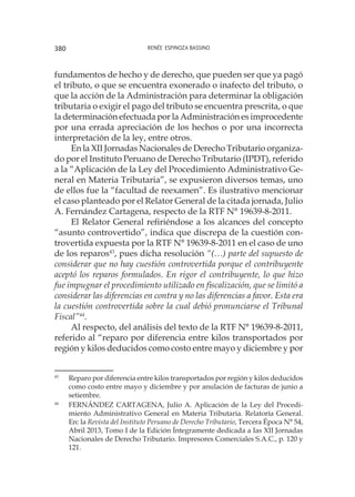 Renée Espinoza Bassino380
fundamentos de hecho y de derecho, que pueden ser que ya pagó
el tributo, o que se encuentra exonerado o inafecto del tributo, o
que la acción de la Administración para determinar la obligación
tributaria o exigir el pago del tributo se encuentra prescrita, o que
la determinación efectuada por la Administración es improcedente
por una errada apreciación de los hechos o por una incorrecta
interpretación de la ley, entre otros.
En la XII Jornadas Nacionales de Derecho Tributario organiza-
do por el Instituto Peruano de Derecho Tributario (IPDT), referido
a la “Aplicación de la Ley del Procedimiento Administrativo Ge-
neral en Materia Tributaria”, se expusieron diversos temas, uno
de ellos fue la “facultad de reexamen”. Es ilustrativo mencionar
el caso planteado por el Relator General de la citada jornada, Julio
A. Fernández Cartagena, respecto de la RTF N° 19639-8-2011.
El Relator General refiriéndose a los alcances del concepto
“asunto controvertido”, indica que discrepa de la cuestión con-
trovertida expuesta por la RTF N° 19639-8-2011 en el caso de uno
de los reparos43
, pues dicha resolución “(…) parte del supuesto de
considerar que no hay cuestión controvertida porque el contribuyente
aceptó los reparos formulados. En rigor el contribuyente, lo que hizo
fue impugnar el procedimiento utilizado en fiscalización, que se limitó a
considerar las diferencias en contra y no las diferencias a favor. Esta era
la cuestión controvertida sobre la cual debió pronunciarse el Tribunal
Fiscal”44
.
Al respecto, del análisis del texto de la RTF N° 19639-8-2011,
referido al “reparo por diferencia entre kilos transportados por
región y kilos deducidos como costo entre mayo y diciembre y por
43
	 Reparo por diferencia entre kilos transportados por región y kilos deducidos
como costo entre mayo y diciembre y por anulación de facturas de junio a
setiembre.
44
	 FERNÁNDEZ CARTAGENA, Julio A. Aplicación de la Ley del Procedi-
miento Administrativo General en Materia Tributaria. Relatoría General.
En: la Revista del Instituto Peruano de Derecho Tributario, Tercera Época N° 54,
Abril 2013, Tomo I de la Edición Íntegramente dedicada a Ias XII Jornadas
Nacionales de Derecho Tributario. Impresores Comerciales S.A.C., p. 120 y
121.
 