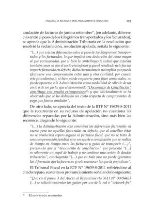 Facultad de Reexamen en el Procedimiento Tributario 381
anulación de facturas de junio a setiembre”, (en adelante, diferen-
cias entre el peso de los kilogramos transportados y los facturados),
se aprecia que la Administración Tributaria en la resolución que
resolvió la reclamación, resolución apelada, señala lo siguiente:
“(…) que existen diferencias entre el peso de los kilogramos transpor-
tados y los facturados, lo que implicó una deducción del costo mayor
al que correspondía, que si bien la contribuyente indicó que existían
también casos en que el costo era inferior y que el resultado neto fue un
importe facturado en defecto, dicha circunstancia no implica que pueda
efectuarse una compensación entre una y otra cantidad, por cuanto
este procedimiento si bien puede emplearse para fines comerciales, no
puede oponerse a la Administración como modalidad de cálculo de un
costo o de un gasto, que el denominado “Documento de Conciliación”
constituye una prueba extemporánea45
; y que adicionalmente se ha
observado que se ha deducido un costo respecto de comprobantes de
pago que fueron anulados”.
De otro lado, se aprecia del texto de la RTF N° 19639-8-2011
que la recurrente en su recurso de apelación no cuestiona las
diferencias reparadas por la Administración, sino más bien las
reconoce, alegando lo siguiente:
“(…) la Administración solo considera las diferencias facturadas en
exceso pero no aquellas facturadas en defecto, que al conciliar éstas
no se produciría reparo alguno ni perjuicio fiscal, que no se trata de
una compensación jurídica sino un ajuste o conciliación que se realiza
de tiempo en tiempo entre las facturas y guías de transporte (…)”,
precisando que el “documento de conciliación” que presentó “(…)
es solamente un papel de trabajo y no contiene una cesión de deudas
tributarias”, concluyendo “(…) que en todo caso no puede ignorarse
las diferencias que la favorecen y solo reconocer las que la perjudican”.
El Tribunal Fiscal en la RTF N° 19639-8-2011 refiriéndose al
citado reparo, sustenta su pronunciamiento señalando lo siguiente:
“Que en el punto 3 del Anexo al Requerimiento 3611 N° 00094453
(…) se solicitó sustentar los gastos por uso de la red o “network fee”
45
	 El subrayado es nuestro.
 