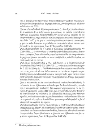 Renée Espinoza Bassino382
con el detalle de los kilogramos transportados por destino, relacionán-
dolo con los comprobantes de pago emitidos, por los períodos de enero
a diciembre de 2001.
Que en el resultado de dicho requerimiento (…) se dejó constancia que
de la revisión de la información presentada, no existía coincidencia
entre los kilogramos transportados por región que se indican en los
comprobantes de pago emitidos por las empresas no domiciliadas por el
uso de la “red”, y los que la contribuyente ha considerado como costo,
y que en todos los casos se produjo un costo deducido en exceso, que
fue materia de reparo para fines del Impuesto a la Renta.
Que adicionalmente, en el Anexo al Resultado del Requerimiento N°
00094486 (…) se observó que la contribuyente había considerado dentro
de su costo para fines tributarios, aquellos contenidos en comprobantes
de pago que fueron anulados de manera definitiva, estableciéndose un
costo deducido en exceso.
Que en los numerales (9.2 y (9.3) del Anexo 1.1 a la Resolución de
Determinación N° 012-003-0004705 (…) se indica que los reparos por
S/. 2 605 985,00 y S/. 17 055,00 corresponden a costos considerados
en exceso, provenientes de haber tomado en cuenta un importe mayor
de kilogramos, que el verdaderamente transportado, y por incluir como
parte del costo, a aquellos incluidos en comprobantes de pago que fueron
materia de anulación.
Que la recurrente no ha cuestionado en el contencioso tributario, la
existencia de las diferencias señaladas por la Administración, siendo
por el contrario que, inclusive, las reconoce expresamente en su re-
curso de apelación (foja 5641); sino que argumenta que debe tomarse
en consideración no solamente las diferencias en exceso, sino también
aquellas producidas en defecto, y sobre esta base realizar la conciliación
correspondiente, a efecto de establecer que no se produjo perjuicio fiscal
ni importe susceptible de reparo.
Que al respecto debe tenerse en cuenta que la contribuyente solicita que
se reconozca de oficio46
, la existencia de costos en defecto como conse-
cuencia de las discrepancias entre los kilos facturados y los efectivamente
transportados, lo que finalmente originaría una diferencia a su favor,
y no un reparo para fines del Impuesto a la Renta.
46
	 El subrayado es nuestro.
 