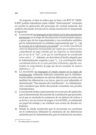 Renée Espinoza Bassino384
Al respecto, si bien la crítica que se hace a la RTF N° 19639-
8-2011 podría entenderse como válida “teóricamente” teniendo
en cuenta la aplicación del principio de verdad material, del
análisis efectuado al texto de la citada resolución se desprende
lo siguiente:
a) 	 La recurrente no impugnó ni desvirtuó con la documentación
pertinente en la etapa de fiscalización el mencionado reparo,
a pesar que de los requerimientos y sus resultados emitidos
por la Administración se señalaba expresamente que “(…) de
la revisión de la información presentada48
, no existía coincidencia
entre los kilogramos transportados por región que se indican en los
comprobantes de pago emitidos por las empresas no domiciliadas
por el uso de la “red”, y los que la contribuyente ha considerado
como costo (…)”. Además, no desvirtuó el hecho alegado por
la Administración respecto a que “(…) la contribuyente había
considerado dentro de su costo para fines tributarios, aquellos con-
tenidos en comprobantes de pago que fueron anulados de manera
definitiva, (…)”.
b) 	 La recurrente no impugnó el citado reparo en la etapa de
reclamación, habiendo indicado solamente que la Adminis-
tración debía considerar no solo las diferencias en contra sino
también las diferencias a su favor, para lo cual adjuntaba el
denominado “Documento de Conciliación”. La Administra-
ción consideró que dicho documento constituía una prueba
extemporánea.
c) 	 La recurrente indica expresamente en su recurso de apelación,
que el denominado documento de conciliación que presentó,
en el que se mostraba la existencia de un defecto de cobros a
su favor y no un exceso de pagos a la red DHL, es solamente
un papel de trabajo y no contiene una cesión de deudas tri-
butarias.
d) 	 Señala la citada resolución que la recurrente no cuestionó
en el contencioso tributario la existencia de las diferencias
señaladas por la Administración, por el contrario las reconoce
48
	 El subrayado es nuestro.
 