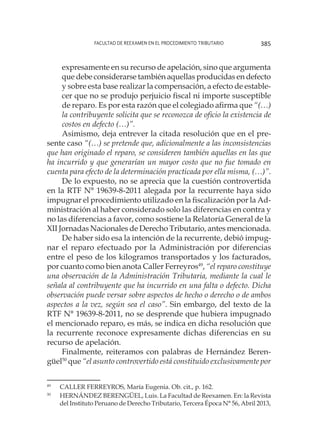 Facultad de Reexamen en el Procedimiento Tributario 385
expresamente en su recurso de apelación, sino que argumenta
que debe considerarse también aquellas producidas en defecto
y sobre esta base realizar la compensación, a efecto de estable-
cer que no se produjo perjuicio fiscal ni importe susceptible
de reparo. Es por esta razón que el colegiado afirma que “(…)
la contribuyente solicita que se reconozca de oficio la existencia de
costos en defecto (…)”.
Asimismo, deja entrever la citada resolución que en el pre-
sente caso “(…) se pretende que, adicionalmente a las inconsistencias
que han originado el reparo, se consideren también aquellas en las que
ha incurrido y que generarían un mayor costo que no fue tomado en
cuenta para efecto de la determinación practicada por ella misma, (…)”.
De lo expuesto, no se aprecia que la cuestión controvertida
en la RTF N° 19639-8-2011 alegada por la recurrente haya sido
impugnar el procedimiento utilizado en la fiscalización por la Ad-
ministración al haber considerado solo las diferencias en contra y
no las diferencias a favor, como sostiene la Relatoría General de la
XII Jornadas Nacionales de Derecho Tributario, antes mencionada.
De haber sido esa la intención de la recurrente, debió impug-
nar el reparo efectuado por la Administración por diferencias
entre el peso de los kilogramos transportados y los facturados,
por cuanto como bien anota Caller Ferreyros49
, “el reparo constituye
una observación de la Administración Tributaria, mediante la cual le
señala al contribuyente que ha incurrido en una falta o defecto. Dicha
observación puede versar sobre aspectos de hecho o derecho o de ambos
aspectos a la vez, según sea el caso”. Sin embargo, del texto de la
RTF N° 19639-8-2011, no se desprende que hubiera impugnado
el mencionado reparo, es más, se indica en dicha resolución que
la recurrente reconoce expresamente dichas diferencias en su
recurso de apelación.
Finalmente, reiteramos con palabras de Hernández Beren-
güel50
que “el asunto controvertido está constituido exclusivamente por
49
	 CALLER FERREYROS, María Eugenia. Ob. cit., p. 162.
50
	 HERNÁNDEZ BERENGÜEL, Luis. La Facultad de Reexamen. En: la Revista
del Instituto Peruano de Derecho Tributario, Tercera Época N° 56, Abril 2013,
 