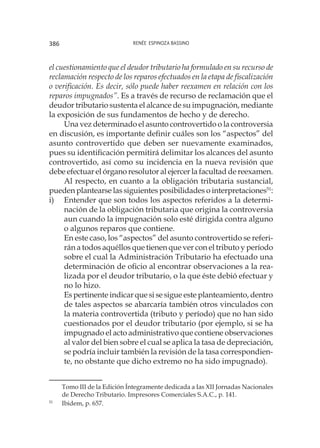 Renée Espinoza Bassino386
el cuestionamiento que el deudor tributario ha formulado en su recurso de
reclamación respecto de los reparos efectuados en la etapa de fiscalización
o verificación. Es decir, sólo puede haber reexamen en relación con los
reparos impugnados”. Es a través de recurso de reclamación que el
deudor tributario sustenta el alcance de su impugnación, mediante
la exposición de sus fundamentos de hecho y de derecho.
Una vez determinado el asunto controvertido o la controversia
en discusión, es importante definir cuáles son los “aspectos” del
asunto controvertido que deben ser nuevamente examinados,
pues su identificación permitirá delimitar los alcances del asunto
controvertido, así como su incidencia en la nueva revisión que
debe efectuar el órgano resolutor al ejercer la facultad de reexamen.
Al respecto, en cuanto a la obligación tributaria sustancial,
pueden plantearse las siguientes posibilidades o interpretaciones51
:
i)	 Entender que son todos los aspectos referidos a la determi-
nación de la obligación tributaria que origina la controversia
aun cuando la impugnación solo esté dirigida contra alguno
o algunos reparos que contiene.
	 En este caso, los “aspectos” del asunto controvertido se referi-
rán a todos aquéllos que tienen que ver con el tributo y período
sobre el cual la Administración Tributario ha efectuado una
determinación de oficio al encontrar observaciones a la rea-
lizada por el deudor tributario, o la que éste debió efectuar y
no lo hizo.
	 Es pertinente indicar que si se sigue este planteamiento, dentro
de tales aspectos se abarcaría también otros vinculados con
la materia controvertida (tributo y período) que no han sido
cuestionados por el deudor tributario (por ejemplo, si se ha
impugnado el acto administrativo que contiene observaciones
al valor del bien sobre el cual se aplica la tasa de depreciación,
se podría incluir también la revisión de la tasa correspondien-
te, no obstante que dicho extremo no ha sido impugnado).
Tomo III de la Edición Íntegramente dedicada a Ias XII Jornadas Nacionales
de Derecho Tributario. Impresores Comerciales S.A.C., p. 141.
51
	 Ibidem, p. 657.
 