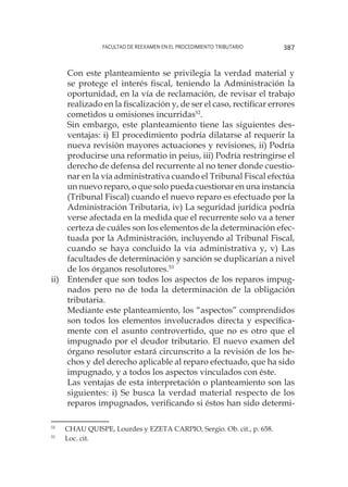 Facultad de Reexamen en el Procedimiento Tributario 387
	 Con este planteamiento se privilegia la verdad material y
se protege el interés fiscal, teniendo la Administración la
oportunidad, en la vía de reclamación, de revisar el trabajo
realizado en la fiscalización y, de ser el caso, rectificar errores
cometidos u omisiones incurridas52
.
	 Sin embargo, este planteamiento tiene las siguientes des-
ventajas: i) El procedimiento podría dilatarse al requerir la
nueva revisión mayores actuaciones y revisiones, ii) Podría
producirse una reformatio in peius, iii) Podría restringirse el
derecho de defensa del recurrente al no tener donde cuestio-
nar en la vía administrativa cuando el Tribunal Fiscal efectúa
un nuevo reparo, o que solo pueda cuestionar en una instancia
(Tribunal Fiscal) cuando el nuevo reparo es efectuado por la
Administración Tributaria, iv) La seguridad jurídica podría
verse afectada en la medida que el recurrente solo va a tener
certeza de cuáles son los elementos de la determinación efec-
tuada por la Administración, incluyendo al Tribunal Fiscal,
cuando se haya concluido la vía administrativa y, v) Las
facultades de determinación y sanción se duplicarían a nivel
de los órganos resolutores.53
ii)	 Entender que son todos los aspectos de los reparos impug-
nados pero no de toda la determinación de la obligación
tributaria.
	 Mediante este planteamiento, los “aspectos” comprendidos
son todos los elementos involucrados directa y específica-
mente con el asunto controvertido, que no es otro que el
impugnado por el deudor tributario. El nuevo examen del
órgano resolutor estará circunscrito a la revisión de los he-
chos y del derecho aplicable al reparo efectuado, que ha sido
impugnado, y a todos los aspectos vinculados con éste.
	 Las ventajas de esta interpretación o planteamiento son las
siguientes: i) Se busca la verdad material respecto de los
reparos impugnados, verificando si éstos han sido determi-
52
	 CHAU QUISPE, Lourdes y EZETA CARPIO, Sergio. Ob. cit., p. 658.
53
	 Loc. cit.
 