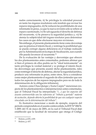Renée Espinoza Bassino388
nados correctamente, ii) Se privilegia la celeridad procesal
en tanto los órganos resolutores solo tendrán que revisar los
reparos impugnados, iii) Se reducen las posibilidades de una
reformatio in peius, ya que la nueva revisión solo se refiere al
reparo cuestionado, iv) Se salvaguarda el derecho de defensa
del recurrente, v) Se preserva la seguridad jurídica y, vi) Se
atenúa la subjetividad del órgano resolutor para determinar
los casos en que debe efectuarse mayores revisiones.
	 Sin embargo, el presente planteamiento tiene como desventaja
que no prioriza el interés fiscal, y restringe la posibilidad que
se pueda corregir alguna deficiencia en el trabajo realizado
por la Administración en la etapa de fiscalización, aun cuando
ello pueda favorecer al recurrente.54
De la evaluación de las ventajas y desventajas que ofrecen
los dos planteamientos antes comentados, podemos afirmar que
si bien el primero de ellos podría ser lo “ideal teóricamente” en
tanto privilegia la verdad material y se protege el interés fiscal,
las desventajas que presenta asumir dicho planteamiento, tales
como restringir el derecho de defensa, afectar la seguridad jurídica,
producir una reformatio in peius, entre otros, lleva a considerar
como mejor planteamiento el segundo de ellos (entender que son
todos los aspectos de los reparos impugnados pero no de toda la
determinación de la obligación tributaria).
Autores como Chau Quispe y Ezeta Carpio55
mencionan res-
pecto de los planteamientos o interpretaciones antes comentadas,
que el Tribunal Fiscal ha interpretado “(…) que los aspectos del
asunto controvertido son los referentes al “tributo y periodo” materia
de acotación, dejando abierta la posibilidad de que sea cualquier aspecto
vinculado con la determinación del tributo”.
Es ilustrativo mencionar a modo de ejemplo, respecto del
período comprendido en el asunto controvertido, la RTF N° 00674-
1-2001 del 31 de mayo de 2001, en la cual el Tribunal Fiscal dejó
establecido que la facultad de reexamen que otorga el Código
54
	 Ibidem, p.658 y 659.
55
	 Ibidem, p. 657.
 