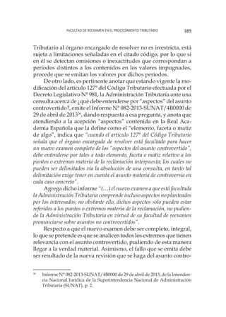 Facultad de Reexamen en el Procedimiento Tributario 389
Tributario al órgano encargado de resolver no es irrestricta, está
sujeta a limitaciones señaladas en el citado código, por lo que si
en él se detectan omisiones o inexactitudes que correspondan a
períodos distintos a los contenidos en los valores impugnados,
procede que se emitan los valores por dichos períodos.
De otro lado, es pertinente anotar que estando vigente la mo-
dificación del artículo 127° del Código Tributario efectuada por el
Decreto Legislativo N° 981, la Administración Tributaria ante una
consulta acerca de ¿qué debe entenderse por “aspectos” del asunto
controvertido?, emite el Informe N° 082-2013-SUNAT/4B0000 de
29 de abril de 201356
, dando respuesta a esa pregunta, y anota que
atendiendo a la acepción “aspectos” contenida en la Real Aca-
demia Española que la define como el “elemento, faceta o matiz
de algo”, indica que “cuando el artículo 127° del Código Tributario
señala que el órgano encargado de resolver está facultado para hacer
un nuevo examen completo de los “aspectos del asunto controvertido”,
debe entenderse por tales a todo elemento, faceta o matiz relativo a los
puntos o extremos materia de la reclamación interpuesta; los cuales no
pueden ser delimitados vía la absolución de una consulta, en tanto tal
delimitación exige tener en cuenta el asunto materia de controversia en
cada caso concreto”.
Agrega dicho informe “(…) el nuevo examen a que está facultada
la Administración Tributaria comprende incluso aspectos no planteados
por los interesados; no obstante ello, dichos aspectos solo pueden estar
referidos a los puntos o extremos materia de la reclamación, no pudien-
do la Administración Tributaria en virtud de su facultad de reexamen
pronunciarse sobre asuntos no controvertidos”.
Respecto a que el nuevo examen debe ser completo, integral,
lo que se pretende es que se analicen todos los extremos que tienen
relevancia con el asunto controvertido, pudiendo de esta manera
llegar a la verdad material. Asimismo, el fallo que se emita debe
ser resultado de la nueva revisión que se haga del asunto contro-
56
	 Informe N° 082-2013-SUNAT/4B0000 de 29 de abril de 2013, de la Intenden-
cia Nacional Jurídica de la Superintendencia Nacional de Administración
Tributaria (SUNAT), p. 2.
 