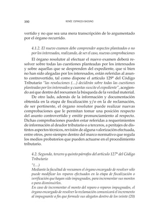Renée Espinoza Bassino390
vertido y no que sea una mera transcripción de lo argumentado
por el órgano recurrido.		
4.1.2. El nuevo examen debe comprender aspectos planteados o no
por los interesados, realizando, de ser el caso, nuevas comprobaciones
El órgano resolutor al efectuar el nuevo examen deberá re-
solver sobre todas las cuestiones planteadas por los interesados
y sobre aquellas que se desprenden del expediente, que si bien
no han sido alegadas por los interesados, están referidas al asun-
to controvertido, tal como dispone el artículo 129° del Código
Tributario “las resoluciones (…) decidirán sobre todas las cuestiones
planteadas por los interesados y cuantas suscite el expediente”, acogien-
do así que dentro del reexamen la búsqueda de la verdad material.
De otro lado, además de la información y documentación
obtenida en la etapa de fiscalización y/o en la de reclamación,
de ser pertinente, el órgano resolutor puede realizar nuevas
comprobaciones que le permitan tomar una posición respecto
del asunto controvertido y emitir pronunciamiento al respecto.
Dichas comprobaciones pueden estar referidas a requerimientos
de información al deudor tributario o a terceros, a peritajes de dis-
tintos aspectos técnicos, revisión de alguna valorización efectuada,
entre otros, pero siempre dentro del marco normativo que regula
los medios probatorios que pueden actuarse en el procedimiento
tributario.
4.2. Segundo, tercero y quinto párrafos del artículo 127° del Código
Tributario
“(…)	
Mediante la facultad de reexamen el órgano encargado de resolver sólo
puede modificar los reparos efectuados en la etapa de fiscalización o
verificación que hayan sido impugnados, para incrementar sus montos
o para disminuirlos.
En caso de incrementar el monto del reparo o reparos impugnados, el
órgano encargado de resolver la reclamación comunicará el incremento
al impugnante a fin que formule sus alegatos dentro de los veinte (20)
 
