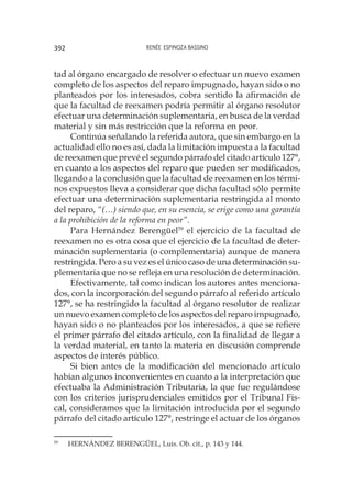Renée Espinoza Bassino392
tad al órgano encargado de resolver o efectuar un nuevo examen
completo de los aspectos del reparo impugnado, hayan sido o no
planteados por los interesados, cobra sentido la afirmación de
que la facultad de reexamen podría permitir al órgano resolutor
efectuar una determinación suplementaria, en busca de la verdad
material y sin más restricción que la reforma en peor.
Continúa señalando la referida autora, que sin embargo en la
actualidad ello no es así, dada la limitación impuesta a la facultad
de reexamen que prevé el segundo párrafo del citado artículo 127°,
en cuanto a los aspectos del reparo que pueden ser modificados,
llegando a la conclusión que la facultad de reexamen en los térmi-
nos expuestos lleva a considerar que dicha facultad sólo permite
efectuar una determinación suplementaria restringida al monto
del reparo, “(…) siendo que, en su esencia, se erige como una garantía
a la prohibición de la reforma en peor”.
Para Hernández Berengüel59
el ejercicio de la facultad de
reexamen no es otra cosa que el ejercicio de la facultad de deter-
minación suplementaria (o complementaria) aunque de manera
restringida. Pero a su vez es el único caso de una determinación su-
plementaria que no se refleja en una resolución de determinación.
Efectivamente, tal como indican los autores antes menciona-
dos, con la incorporación del segundo párrafo al referido artículo
127°, se ha restringido la facultad al órgano resolutor de realizar
un nuevo examen completo de los aspectos del reparo impugnado,
hayan sido o no planteados por los interesados, a que se refiere
el primer párrafo del citado artículo, con la finalidad de llegar a
la verdad material, en tanto la materia en discusión comprende
aspectos de interés público.
Si bien antes de la modificación del mencionado artículo
habían algunos inconvenientes en cuanto a la interpretación que
efectuaba la Administración Tributaria, la que fue regulándose
con los criterios jurisprudenciales emitidos por el Tribunal Fis-
cal, consideramos que la limitación introducida por el segundo
párrafo del citado artículo 127°, restringe el actuar de los órganos
59
	 HERNÁNDEZ BERENGÜEL, Luis. Ob. cit., p. 143 y 144.
 