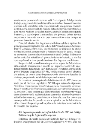 Facultad de Reexamen en el Procedimiento Tributario 393
resolutores, quienes tal como se indicó en el punto 2 del presente
trabajo, en general, tienen la función de resolver las controversias
que han sido sometidas ante ellos, haciendo una primera revisión
de la materia controvertida cuando actúan en primera instancia o
una nueva revisión de dicha materia cuando actúan en segunda
instancia, o cuando por la naturaleza del proceso deben revisar
en primera instancia un acto que han emitido antes de que se
generara la controversia.
Para tal efecto, los órganos resolutores deben aplicar los
principios contemplados por la Ley del Procedimiento Adminis-
trativo General, entre ellos, los principios de impulso de oficio,
verdad material, congruencia y non reformatio in peius, los que
se encuentra contemplados tácitamente en el Código Tributario,
en los artículos referidos al procedimiento tributario, y son los
que regulan el actuar que deben tener los órganos resolutores.
Respecto del procedimiento que debe seguir la Administra-
ción cuando incrementa el monto del reparo, establecido en el
tercer párrafo del artículo 127° del Código Tributario, introducido
por el Decreto Legislativo N° 981, consideramos que el objetivo
del mismo es que el contribuyente pueda ejercer su derecho de
defensa, respetando así el debido procedimiento.
En cuanto al quinto párrafo del citado artículo 127°, incorpo-
rado por el Decreto Legislativo N° 981, que señala lo siguiente:
“Contra la resolución que resuelve el recurso de reclamación incremen-
tando el monto de los reparos impugnados sólo cabe interponer el recurso
de apelación”, cabe indicar que dicho mandato es pertinente ya que
antes de resolver la reclamación se comunica al contribuyente el
referido incremento, permitiendo a éste efectuar los descargos
correspondientes, lo que de no ser aceptados por la Administra-
ción, el contribuyente puede apelar ante la instancia superior de
lo resuelto por aquella.
4.3. Segundo y cuarto párrafos del artículo 127° del Código
Tributario y la Reformatio in peius
Establece el cuarto párrafo del artículo 127° del Código Tri-
butario, incorporado por el Decreto Legislativo N° 981, que por
 