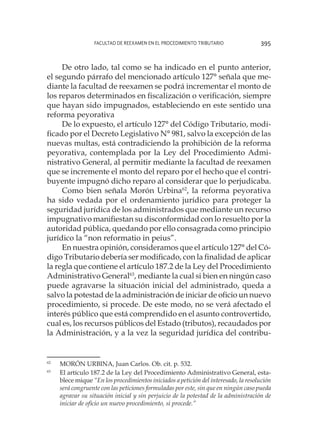 Facultad de Reexamen en el Procedimiento Tributario 395
De otro lado, tal como se ha indicado en el punto anterior,
el segundo párrafo del mencionado artículo 127° señala que me-
diante la facultad de reexamen se podrá incrementar el monto de
los reparos determinados en fiscalización o verificación, siempre
que hayan sido impugnados, estableciendo en este sentido una
reforma peyorativa
De lo expuesto, el artículo 127° del Código Tributario, modi-
ficado por el Decreto Legislativo N° 981, salvo la excepción de las
nuevas multas, está contradiciendo la prohibición de la reforma
peyorativa, contemplada por la Ley del Procedimiento Admi-
nistrativo General, al permitir mediante la facultad de reexamen
que se incremente el monto del reparo por el hecho que el contri-
buyente impugnó dicho reparo al considerar que lo perjudicaba.
Como bien señala Morón Urbina62
, la reforma peyorativa
ha sido vedada por el ordenamiento jurídico para proteger la
seguridad jurídica de los administrados que mediante un recurso
impugnativo manifiestan su disconformidad con lo resuelto por la
autoridad pública, quedando por ello consagrada como principio
jurídico la “non reformatio in peius”.
En nuestra opinión, consideramos que el artículo 127° del Có-
digo Tributario debería ser modificado, con la finalidad de aplicar
la regla que contiene el artículo 187.2 de la Ley del Procedimiento
Administrativo General63
, mediante la cual si bien en ningún caso
puede agravarse la situación inicial del administrado, queda a
salvo la potestad de la administración de iniciar de oficio un nuevo
procedimiento, si procede. De este modo, no se verá afectado el
interés público que está comprendido en el asunto controvertido,
cual es, los recursos públicos del Estado (tributos), recaudados por
la Administración, y a la vez la seguridad jurídica del contribu-
62
	 MORÓN URBINA, Juan Carlos. Ob. cit. p. 532.
63
	 El artículo 187.2 de la Ley del Procedimiento Administrativo General, esta-
blece mique “En los procedimientos iniciados a petición del interesado, la resolución
será congruente con las peticiones formuladas por este, sin que en ningún caso pueda
agravar su situación inicial y sin perjuicio de la potestad de la administración de
iniciar de oficio un nuevo procedimiento, si procede.”
 