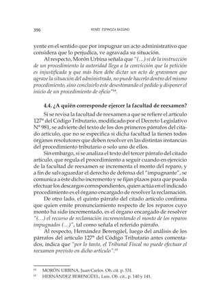 Renée Espinoza Bassino396
yente en el sentido que por impugnar un acto administrativo que
considera que lo perjudica, ve agravada su situación.
Al respecto, Morón Urbina señala que “(…) si de la instrucción
de un procedimiento la autoridad llega a la convicción que la petición
es injustificada y que más bien debe dictar un acto de gravamen que
agrave la situación del administrado, no puede hacerlo dentro del mismo
procedimiento, sino concluirlo este desestimando el pedido y disponer el
inicio de un procedimiento de oficio”64
.
4.4. ¿A quién corresponde ejercer la facultad de reexamen?
Si se revisa la facultad de reexamen a que se refiere el artículo
127° del Código Tributario, modificado por el Decreto Legislativo
N° 981, se advierte del texto de los dos primeros párrafos del cita-
do artículo, que no se especifica si dicha facultad la tienen todos
órganos resolutores que deben resolver en las distintas instancias
del procedimiento tributario o solo uno de ellos.
Sin embargo, si se analiza el texto del tercer párrafo del citado
artículo, que regula el procedimiento a seguir cuando en ejercicio
de la facultad de reexamen se incrementa el monto del reparo, y
a fin de salvaguardar el derecho de defensa del “impugnante”, se
comunica a éste dicho incremento y se fijan plazos para que pueda
efectuar los descargos correspondientes, quien actúa en el indicado
procedimiento es el órgano encargado de resolver la reclamación.
De otro lado, el quinto párrafo del citado artículo confirma
que quien emite pronunciamiento respecto de los reparos cuyo
monto ha sido incrementado, es el órgano encargado de resolver
“(…) el recurso de reclamación incrementando el monto de los reparos
impugnados (…)”, tal como señala el referido párrafo.
Al respecto, Hernández Berengüel, luego del análisis de los
párrafos del artículo 127° del Código Tributario antes comenta-
dos, indica que “por lo tanto, el Tribunal Fiscal no puede efectuar el
reexamen previsto en dicho artículo”.65
64
	 MORÓN URBINA, Juan Carlos. Ob. cit. p. 531.
65
	 HERNÁNDEZ BERENGÜEL, Luis. Ob. cit., p. 140 y 141.
 