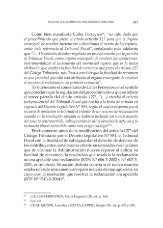 Facultad de Reexamen en el Procedimiento Tributario 397
Como bien manifiesta Caller Ferreyros66
, “no cabe duda que
el procedimiento que prevé el citado artículo 127 para que el órgano
encargado de resolver incremente o disminuya el monto de los reparos,
omite toda referencia al Tribunal Fiscal”, señalando más adelante
que “(…) la omisión de haber regulado un procedimiento que le permita
al Tribunal Fiscal, como órgano encargado de resolver las apelaciones,
instrumentalizar el incremento del monto del reparo, que es la única
atribución que confiere la facultad de reexamen que prevé el artículo 127
del Código Tributario, nos lleva a concluir que la facultad de reexamen
es una potestad que sólo está atribuida al órgano encargado de resolver
el recurso de reclamación en primera instancia”.
Es interesante el comentario de Caller Ferreyros, en el sentido
que pareciera que la regulación del procedimiento a que se refiere
el tercer párrafo del citado artículo 127°, “(…) atendió al criterio
jurisprudencial del Tribunal Fiscal que existía a la fecha de entrada en
vigencia del Decreto Legislativo N° 981, según el cual se disponía que al
recurso de apelación se le brinde el trámite de un recurso de reclamación
cuando en la resolución apelada se hubiera incluido un nuevo aspecto
del asunto controvertido, salvaguardando así el derecho de defensa y la
instancia plural entendida como una exigencia legal”67
.
Efectivamente, antes de la modificación del artículo 127° del
Código Tributario por el Decreto Legislativo N° 981, el Tribunal
Fiscal con la finalidad de salvaguardar el derecho de defensa de
los contribuyentes, señaló como criterio en reiteradas resoluciones
que de efectuar la Administración nuevos reparos al aplicar su
facultad de reexamen, la resolución que resolvía la reclamación
no era apelable sino reclamable (RTFs N° 606-3-2002 y N° 607-3-
2001, entre otras). Situación distinta ocurría si el nuevo examen
estaba referido únicamente al reparo materia de impugnación, en
cuyo caso la resolución que resolvía la reclamación era apelable
(RTF N° 9513-5-2004)68
.
66
	 CALLER FERREYROS, María Eugenia. Ob. cit., p. 166.
67
	 Loc. cit.
68
	 CHAU QUISPE, Lourdes y EZETA CARPIO, Sergio. Ob. cit, p. 657 y 658.
 