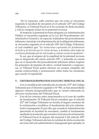 Renée Espinoza Bassino398
De lo expuesto, cabe concluir que tal como se encuentra
regulada la facultad de reexamen en el artículo 127° del Código
Tributario, al Tribunal Fiscal se le ha excluido de dicha facultad,
y solo le compete actuar en su potestad revisora.
Al respecto, la potestad revisora otorgada a la Administración
Pública se encuentra regulada en la Ley del Procedimiento Ad-
ministrativo General y en especial, tratándose del procedimiento
tributario vinculado a la determinación de la obligación tributaria,
se encuentra regulada en el artículo 129° del Código Tributario,
el cual establece que “las resoluciones expresarán los fundamentos
de hecho y de derecho que les sirvan de base, y decidirán sobre todas las
cuestiones planteadas por los interesados y cuantas suscite el expediente”.
Es así, que al amparo de la amplitud de la potestad revisora
que se desprende del citado artículo 129°, y teniendo en cuenta
que en el desarrollo del procedimiento tributario deben inspirar
los principios de impulso de oficio, verdad material y congruen-
cia, el Tribunal Fiscal podrá efectuar un examen completo del
asunto controvertido y pronunciarse sobre todas las cuestiones
que suscite el expediente.
V. 	 CriteriosjurisprudencialesdelTribunalFiscal
Con la modificación introducida al artículo 127° del Código
Tributario por el Decreto Legislativo N° 981, se han desarrollado
algunos criterios jurisprudenciales que se vienen reiterando en
diversas resoluciones del Tribunal Fiscal.
•	 Uno de los criterios antes mencionados es el caso de cambio
de fundamento. El Tribunal Fiscal considera que el artículo
127° del Código Tributario no faculta al órgano resolutor de
la reclamación a modificar el fundamento del acto adminis-
trativo impugnado. Es por ello, que cuando la Administración
ejerciendo su facultad de reexamen, cambia el fundamento
mediante la resolución que resuelve el recurso de reclamación,
el Tribunal Fiscal al amparo del numeral 2 del artículo 109°
del Código Tributario declara la nulidad de dicha resolución
así como del acto administrativo impugnado (por ejemplo, la
 