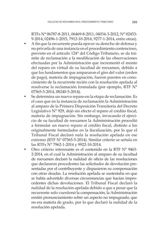 Facultad de Reexamen en el Procedimiento Tributario 399
RTFs N° 06787-8-2011, 06469-8-2011, 04034-3-2012, N° 02453-
9-2014, 02496-1-2015, 7912-10-2014, 9277-1-2014, entre otras).
•	 A fin que la recurrente pueda ejercer su derecho de defensa y
no privarla de una instancia en el procedimiento contencioso,
previsto en el artículo 124° del Código Tributario, se da trá-
mite de reclamación a la modificación de las observaciones
efectuadas por la Administración que incrementó el monto
del reparo en virtud de su facultad de reexamen, debido a
que los fundamentos que ampararon el giro del valor (orden
de pago), materia de impugnación, fueron puestos en cono-
cimiento de la recurrente recién con la resolución apelada al
resolverse la reclamación formulada (por ejemplo, RTF N°
07565-5-2014, 08240-5-2014).
•	 Se determina un nuevo reparo en la etapa de reclamación. Es
el caso que en la instancia de reclamación la Administración
al amparo de la Primera Disposición Transitoria del Decreto
Legislativo N° 929, dejó sin efecto el reparo al crédito fiscal,
materia de impugnación. Sin embargo, invocando el ejerci-
cio de su facultad de reexamen la Administración procedió
a formular un nuevo reparo al crédito fiscal, distinto a los
originalmente formulados en la fiscalización, por lo que el
Tribunal Fiscal declaró nula la resolución apelada en ese
extremo (RTF N° 07565-5-2014). Similar criterio se señala en
las RTFs N° 7962-1-2014 y 9922-10-2014.
•	 Otro criterio interesante es el contenido en la RTF N° 9463-
2-2014, en el cual la Administración al amparo de su facultad
de reexamen declaró la nulidad de oficio de las resoluciones
que declararon procedentes las solicitudes de devolución pre-
sentadas por el contribuyente y dispusieron su compensación
con otras deudas. La resolución apelada se sustentaba en que
se había advertido diversas circunstancias que hacían impro-
cedentes dichas devoluciones. El Tribunal Fiscal declaró la
nulidad de la resolución apelada debido a que a pesar que la
recurrente solo cuestionó la compensación, la Administración
emitió pronunciamiento sobre un aspecto no impugnado, que
no era materia de grado, por lo que declaró la nulidad de la
resolución apelada.
 