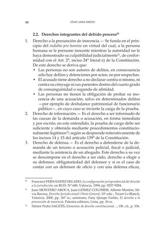 César Landa Arroyo40
2.2.	Derechos integrantes del debido proceso20
1.	 Derecho a la presunción de inocencia.— Se funda en el prin-
cipio del indubio pro homine en virtud del cual, a la persona
humana se le presume inocente mientras la autoridad no le
haya demostrado su culpabilidad judicialmente21
, de confor-
midad con el Art. 2°, inciso 24° literal e) de la Constitución.
De este derecho se deriva que:
•	 Las personas no son autores de delitos, en consecuencia
sólo hay delitos y detenciones por actos, no por sospechas.
•	 El acusado tiene derecho a no declarar contra sí mismo, ni
contra su cónyuge ni sus parientes dentro del cuarto grado
de consanguinidad o segundo de afinidad.
•	 Las personas no tienen la obligación de probar su ino-
cencia de una acusación, salvo en determinados delitos
—por ejemplo de desbalance patrimonial de funcionario
público—, en cuyo caso se invierte la carga de la prueba.
2.	 Derecho de información.— Es el derecho a ser informado de
las causas de la demanda o acusación, en forma inmediata
y por escrito; en este entendido, la prueba de cargo debe ser
suficiente y obtenida mediante procedimientos constitucio-
nalmente legítimos22
; según se desprende reiterativamente de
los incisos 14 y 15 del artículo 139° de la Constitución.
3.	 Derecho de defensa.— Es el derecho a defenderse de la de-
manda de un tercero o acusación policial, fiscal o judicial,
mediante la asistencia de un abogado. Este derecho a su vez
se descompone en el derecho a ser oído, derecho a elegir a
su defensor, obligatoriedad del defensor y si es el caso de
contar con un defensor de oficio y con una defensa eficaz,
20
	 Francisco FERNÁNDEZ SEGADO, La configuración jurisprudencial del derecho
a la jurisdicción, en RGD, N° 600, Valencia, 1994, pp. 9257-9284.
21
	 Juan MONTERO AROCA, Juan GÓMEZ COLOMER, Alberto Montón, Sil-
via Barona, Derecho Jurisdiccional I Parte General, 10ª edic., Tirant Lo Blanch,
Valencia, 2000, pp. 367 ss.; asimismo, Fany Quispe Farfán, El derecho a la
presunción de inocencia, Palestra editores, Lima, pp. 16 ss.
22
	 Néstor Pedro SAGÜÉS, Elementos de derecho constitucional…, Ob. cit., p. 336.
 
