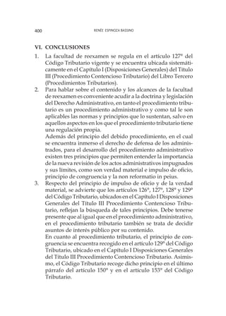 Renée Espinoza Bassino400
VI. 	Conclusiones
1.	 La facultad de reexamen se regula en el artículo 127° del
Código Tributario vigente y se encuentra ubicada sistemáti-
camente en el Capítulo I (Disposiciones Generales) del Título
III (Procedimiento Contencioso Tributario) del Libro Tercero
(Procedimientos Tributarios).
2.	 Para hablar sobre el contenido y los alcances de la facultad
de reexamen es conveniente acudir a la doctrina y legislación
del Derecho Administrativo, en tanto el procedimiento tribu-
tario es un procedimiento administrativo y como tal le son
aplicables las normas y principios que lo sustentan, salvo en
aquellos aspectos en los que el procedimiento tributario tiene
una regulación propia.
	 Además del principio del debido procedimiento, en el cual
se encuentra inmerso el derecho de defensa de los adminis-
trados, para el desarrollo del procedimiento administrativo
existen tres principios que permiten entender la importancia
de la nueva revisión de los actos administrativos impugnados
y sus límites, como son verdad material e impulso de oficio,
principio de congruencia y la non reformatio in peius.
3.	 Respecto del principio de impulso de oficio y de la verdad
material, se advierte que los artículos 126°, 127°, 128° y 129°
del Código Tributario, ubicados en el Capítulo I Disposiciones
Generales del Título III Procedimiento Contencioso Tribu-
tario, reflejan la búsqueda de tales principios. Debe tenerse
presente que al igual que en el procedimiento administrativo,
en el procedimiento tributario también se trata de decidir
asuntos de interés público por su contenido.
	 En cuanto al procedimiento tributario, el principio de con-
gruencia se encuentra recogido en el artículo 129° del Código
Tributario, ubicado en el Capítulo I Disposiciones Generales
del Título III Procedimiento Contencioso Tributario. Asimis-
mo, el Código Tributario recoge dicho principio en el último
párrafo del artículo 150° y en el artículo 153° del Código
Tributario.
 
