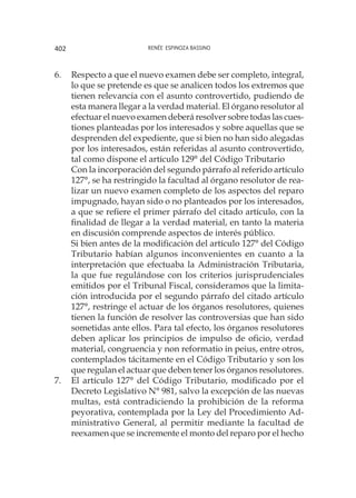 Renée Espinoza Bassino402
6.	 Respecto a que el nuevo examen debe ser completo, integral,
lo que se pretende es que se analicen todos los extremos que
tienen relevancia con el asunto controvertido, pudiendo de
esta manera llegar a la verdad material. El órgano resolutor al
efectuar el nuevo examen deberá resolver sobre todas las cues-
tiones planteadas por los interesados y sobre aquellas que se
desprenden del expediente, que si bien no han sido alegadas
por los interesados, están referidas al asunto controvertido,
tal como dispone el artículo 129° del Código Tributario
	 Con la incorporación del segundo párrafo al referido artículo
127°, se ha restringido la facultad al órgano resolutor de rea-
lizar un nuevo examen completo de los aspectos del reparo
impugnado, hayan sido o no planteados por los interesados,
a que se refiere el primer párrafo del citado artículo, con la
finalidad de llegar a la verdad material, en tanto la materia
en discusión comprende aspectos de interés público.
	 Si bien antes de la modificación del artículo 127° del Código
Tributario habían algunos inconvenientes en cuanto a la
interpretación que efectuaba la Administración Tributaria,
la que fue regulándose con los criterios jurisprudenciales
emitidos por el Tribunal Fiscal, consideramos que la limita-
ción introducida por el segundo párrafo del citado artículo
127°, restringe el actuar de los órganos resolutores, quienes
tienen la función de resolver las controversias que han sido
sometidas ante ellos. Para tal efecto, los órganos resolutores
deben aplicar los principios de impulso de oficio, verdad
material, congruencia y non reformatio in peius, entre otros,
contemplados tácitamente en el Código Tributario y son los
que regulan el actuar que deben tener los órganos resolutores.
7.	 El artículo 127° del Código Tributario, modificado por el
Decreto Legislativo N° 981, salvo la excepción de las nuevas
multas, está contradiciendo la prohibición de la reforma
peyorativa, contemplada por la Ley del Procedimiento Ad-
ministrativo General, al permitir mediante la facultad de
reexamen que se incremente el monto del reparo por el hecho
 