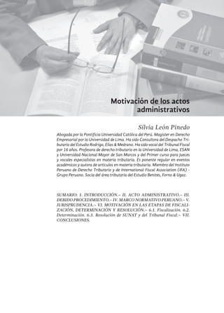 405
Motivación de los actos
administrativos
Silvia León Pinedo
Abogada por la Pontificia Universidad Católica del Perú. Magister en Derecho
Empresarial por la Universidad de Lima. Ha sido Consultora del Despacho Tri-
butario del Estudio Rodrigo, Elías & Medrano. Ha sido vocal del Tribunal Fiscal
por 16 años. Profesora de derecho tributario en la Universidad de Lima, ESAN
y Universidad Nacional Mayor de San Marcos y del Primer curso para jueces
y vocales especialistas en materia tributaria. Es ponente regular en eventos
académicos y autora de artículos en materia tributaria. Miembro del Instituto
Peruano de Derecho Tributario y de International Fiscal Association (IFA) -
Grupo Peruano. Socia del área tributaria del Estudio Benites, Forno & Ugaz.
Sumario: 1. Introducción.– II. Acto Administrativo.– III.
Debido Procedimiento.– IV. Marco Normativo Peruano.– V.
Jurisprudencia.– VI. Motivación en las etapas de fiscali-
zación, determinación y resolución.– 6.1. Fiscalización. 6.2.
Determinación. 6.3. Resolución de SUNAT y del Tribunal Fiscal.– VII.
Conclusiones.
 