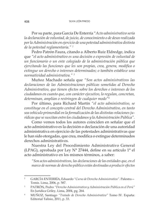 Silvia León Pinedo408
Por su parte, para García De Enterría “Acto administrativo sería
la declaración de voluntad, de juicio, de conocimiento o de deseo realizada
por la Administración en ejercicio de una potestad administrativa distinta
de la potestad reglamentaria.” 2
Pedro Patrón Faura, citando a Alberto Ruíz Eldredge, indica
que “el acto administrativo es una decisión o expresión de voluntad de
un funcionario o un ente colegiado de la administración pública que
ejercitando las funciones que les son propias, crea, genera, modifica o
extingue un derecho o intereses determinados; o también establece una
normatividad administrativa.” 3
Muñoz Machado señala que “Son actos administrativos las
declaraciones de las Administraciones públicas sometidas al Derecho
Administrativo, que tienen efectos sobre los derechos e intereses de los
ciudadanos en cuanto que, con carácter ejecutivo, lo regulan, concretan,
determinan, amplían o restringen de cualquier modo”4
Por último, para Richard Martín “el acto administrativo, se
constituye en el concepto central del Derecho Administrativo, en tanto
sea vehículo primordial en la formalización de las distintas relaciones ju-
rídicas que se suscitan entre los ciudadanos y la Administración Pública”.
Como vemos todos los autores coinciden en señalar que el
acto administrativo es la decisión o declaración de una autoridad
administrativa en ejercicio de las potestades administrativas que
le han sido otorgadas, que crea, modifica o extingue determinados
derechos administrativos.
Nuestra Ley del Procedimiento Administrativo General
(LPAG), aprobada por Ley N° 27444, define en su artículo 1° el
acto administrativo en los mismos términos, a saber:
“Son actos administrativos, las declaraciones de las entidades que, en el
marco de normas de derecho público están destinadas a producir efectos
2
	 GARCÍA ENTERRÍA, Eduardo “Curso de Derecho Administrativo”. Palestra—
Temis. Lima, 2006, p. 587.
3
	 PATRÓN, Pedro “Derecho Administrativo y Administración Pública en el Perú”
En Jurídica Griley, Lima, 2004, pg. 264.
4
	 MUÑOZ, Santiago “Tratado de Derecho Administrativo” Tomo IV. España:
Editorial Talisio, 2011, p. 33.
 