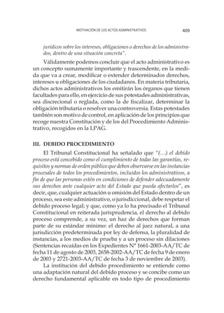 Motivación de los actos administrativos 409
jurídicos sobre los intereses, obligaciones o derechos de los administra-
dos, dentro de una situación concreta”.
Válidamente podemos concluir que el acto administrativo es
un concepto sumamente importante y trascendente, en la medi-
da que va a crear, modificar o extender determinados derechos,
intereses u obligaciones de los ciudadanos. En materia tributaria,
dichos actos administrativos los emitirán los órganos que tienen
facultades para ello, en ejercicio de sus potestades administrativas,
sea discrecional o reglada, como la de fiscalizar, determinar la
obligación tributaria o resolver una controversia. Estas potestades
también son motivo de control, en aplicación de los principios que
recoge nuestra Constitución y de los del Procedimiento Adminis-
trativo, recogidos en la LPAG.
iii.	Debido Procedimiento
El Tribunal Constitucional ha señalado que “(…) el debido
proceso está concebido como el cumplimiento de todas las garantías, re-
quisitos y normas de orden público que deben observarse en las instancias
procesales de todos los procedimientos, incluidos los administrativos, a
fin de que las personas estén en condiciones de defender adecuadamente
sus derechos ante cualquier acto del Estado que pueda afectarlos”, es
decir, que, cualquier actuación u omisión del Estado dentro de un
proceso, sea este administrativo, o jurisdiccional, debe respetar el
debido proceso legal; y que, como ya lo ha precisado el Tribunal
Constitucional en reiterada jurisprudencia, el derecho al debido
proceso comprende, a su vez, un haz de derechos que forman
parte de su estándar mínimo: el derecho al juez natural, a una
jurisdicción predeterminada por ley de defensa, la pluralidad de
instancias, a los medios de prueba y a un proceso sin dilaciones
(Sentencias recaídas en los Expedientes N° 1661-2003-AA/TC de
fecha 11 de agosto de 2003, 2658-2002-AA/TC de fecha 9 de enero
de 2003 y 2721-2003-AA/TC de fecha 3 de noviembre de 2003).
La institución del debido procedimiento se entiende como
una adaptación natural del debido proceso y se concibe como un
derecho fundamental aplicable en todo tipo de procedimiento
 