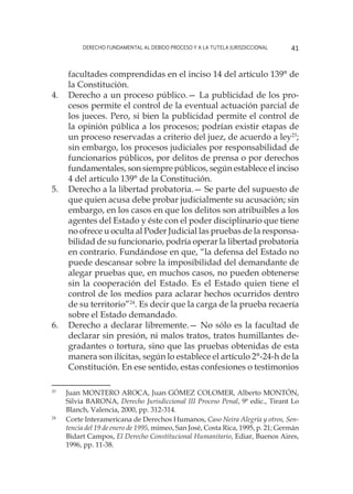 Derecho fundamental al Debido Proceso y a la Tutela Jurisdiccional 41
facultades comprendidas en el inciso 14 del artículo 139° de
la Constitución.
4.	 Derecho a un proceso público.— La publicidad de los pro-
cesos permite el control de la eventual actuación parcial de
los jueces. Pero, si bien la publicidad permite el control de
la opinión pública a los procesos; podrían existir etapas de
un proceso reservadas a criterio del juez, de acuerdo a ley23
;
sin embargo, los procesos judiciales por responsabilidad de
funcionarios públicos, por delitos de prensa o por derechos
fundamentales, son siempre públicos, según establece el inciso
4 del artículo 139° de la Constitución.
5.	 Derecho a la libertad probatoria.— Se parte del supuesto de
que quien acusa debe probar judicialmente su acusación; sin
embargo, en los casos en que los delitos son atribuibles a los
agentes del Estado y éste con el poder disciplinario que tiene
no ofrece u oculta al Poder Judicial las pruebas de la responsa-
bilidad de su funcionario, podría operar la libertad probatoria
en contrario. Fundándose en que, “la defensa del Estado no
puede descansar sobre la imposibilidad del demandante de
alegar pruebas que, en muchos casos, no pueden obtenerse
sin la cooperación del Estado. Es el Estado quien tiene el
control de los medios para aclarar hechos ocurridos dentro
de su territorio”24
. Es decir que la carga de la prueba recaería
sobre el Estado demandado.
6.	 Derecho a declarar libremente.— No sólo es la facultad de
declarar sin presión, ni malos tratos, tratos humillantes de-
gradantes o tortura, sino que las pruebas obtenidas de esta
manera son ilícitas, según lo establece el artículo 2°-24-h de la
Constitución. En ese sentido, estas confesiones o testimonios
23
	 Juan MONTERO AROCA, Juan GÓMEZ COLOMER, Alberto MONTÓN,
Silvia BARONA, Derecho Jurisdiccional III Proceso Penal, 9ª edic., Tirant Lo
Blanch, Valencia, 2000, pp. 312-314.
24
	 Corte Interamericana de Derechos Humanos, Caso Neira Alegría y otros, Sen-
tencia del 19 de enero de 1995, mimeo, San José, Costa Rica, 1995, p. 21; Germán
Bidart Campos, El Derecho Constitucional Humanitario, Ediar, Buenos Aires,
1996, pp. 11-38.
 