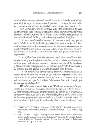 Motivación de los actos administrativos 411
motivación es un requisito típico no de todos los actos administrativos,
pero sí de la mayoría: de los actos de juicio (…), porque la motivación
es justamente la expresión racional del juicio en que consisten (…)”6
.
RIBADENEIRA, Diego subraya que “Por motivación del acto
administrativo debe tomarse la expresión de las razones que han llevado
al órgano administrativo a dictar el acto, como también a la expresión de
los antecedentes de hecho y de derecho que preceden y justifican.
(…) Un acto administrativo no es formalmente perfecto y por lo
tanto válido, si no está motivado, pues la circunstancia de que la Admi-
nistración no obra arbitrariamente sino en los límites que el ordenamiento
jurídico legal le impone, hace imprescindible que sus decisiones expresen
los motivos de hecho y de derecho que concurren para determinar su
legitimidad.
(…) La falta de motivación, entonces, equivale a una falta de fun-
damentación y puede afectar la validez del acto. No se puede asimilar
motivación a contenido por cuanto el contenido equivale al objeto del acto
y la motivación es la expresión de las razones y antecedentes de hecho y
de derecho que han guiado a la Administración para dictarlo.
(…) Por medio de la motivación se impide la arbitrariedad en la
actuación de la Administración, ya que habrá de expresar las circuns-
tancias de hecho y de derecho que han influido en el dictado del acto y
además las razones que ha tenido la Administración, es decir, el fin que
ha perseguido al dictarlo.”7
FRAGA, Gabino considera que “Doctrinariamente, se ha pre-
cisado que existen dos conceptos íntimamente ligados: el de motivo y el
de motivación de los actos administrativos. El motivo es el antecedente
que provoca el acto, es decir, una situación legal o de hecho prevista por
la ley como presupuesto necesario de la actuación administrativa. La
motivación es el juicio que forma la autoridad al apreciar el motivo y al
6
	 GARCIA DE ENTERRIA, Eduardo y FERNANDEZ, Tomás-Ramón. Curso
de Derecho Administrativo. Madrid, Civitas Ediciones, S.L. 2000.Tomo I, pag.
560.
7
	 RIBADENEIRA, Diego. “La interpretación de la Administración Tributaria:
actos, resoluciones, y razonamiento jurídico” Memorias VI Jornadas Ecuato-
rianas de Derecho Tributario. Instituto Ecuatoriano de Derecho Tributario.
Ecuador: 2005. p. 214 — 215.
 