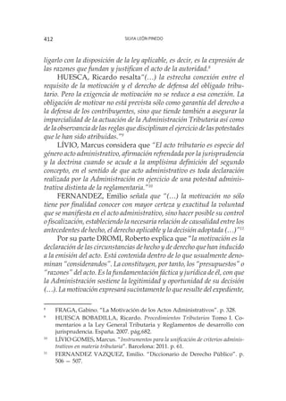 Silvia León Pinedo412
ligarlo con la disposición de la ley aplicable, es decir, es la expresión de
las razones que fundan y justifican el acto de la autoridad.8
HUESCA, Ricardo resalta“(…) la estrecha conexión entre el
requisito de la motivación y el derecho de defensa del obligado tribu-
tario. Pero la exigencia de motivación no se reduce a esa conexión. La
obligación de motivar no está prevista sólo como garantía del derecho a
la defensa de los contribuyentes, sino que tiende también a asegurar la
imparcialidad de la actuación de la Administración Tributaria así como
de la observancia de las reglas que disciplinan el ejercicio de las potestades
que le han sido atribuidas.”9
LÍVIO, Marcus considera que “El acto tributario es especie del
género acto administrativo, afirmación refrendada por la jurisprudencia
y la doctrina cuando se acude a la amplísima definición del segundo
concepto, en el sentido de que acto administrativo es toda declaración
realizada por la Administración en ejercicio de una potestad adminis-
trativa distinta de la reglamentaria.”10
FERNANDEZ, Emilio señala que “(…) la motivación no sólo
tiene por finalidad conocer con mayor certeza y exactitud la voluntad
que se manifiesta en el acto administrativo, sino hacer posible su control
o fiscalización, estableciendo la necesaria relación de causalidad entre los
antecedentes de hecho, el derecho aplicable y la decisión adoptada (…)”11
Por su parte DROMI, Roberto explica que “la motivación es la
declaración de las circunstancias de hecho y de derecho que han inducido
a la emisión del acto. Está contenida dentro de lo que usualmente deno-
minan “considerandos”. La constituyen, por tanto, los “presupuestos” o
“razones” del acto. Es la fundamentación fáctica y jurídica de él, con que
la Administración sostiene la legitimidad y oportunidad de su decisión
(…). La motivación expresará sucintamente lo que resulte del expediente,
8
	 FRAGA, Gabino. “La Motivación de los Actos Administrativos”. p. 328.
9
	 HUESCA BOBADILLA, Ricardo. Procedimientos Tributarios Tomo I. Co-
mentarios a la Ley General Tributaria y Reglamentos de desarrollo con
jurisprudencia. España. 2007. pág.682.
10
	 LÍVIO GOMES, Marcus. “Instrumentos para la unificación de criterios adminis-
trativos en materia tributaria”. Barcelona: 2011. p. 61.
11
	 FERNANDEZ VAZQUEZ, Emilio. “Diccionario de Derecho Público”. p.
506 — 507.
 