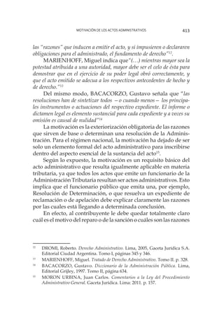 Motivación de los actos administrativos 413
las “razones” que inducen a emitir el acto, y si impusieren o declararen
obligaciones para el administrado, el fundamento de derecho”12
.
MARIENHOFF, Miguel indica que“(…) mientras mayor sea la
potestad atribuida a una autoridad, mayor debe ser el celo de ésta para
demostrar que en el ejercicio de su poder legal obró correctamente, y
que el acto emitido se adecua a los respectivos antecedentes de hecho y
de derecho.”13
Del mismo modo, BACACORZO, Gustavo señala que “las
resoluciones han de sintetizar todos —o cuando menos— los principa-
les instrumentos o actuaciones del respectivo expediente. El informe o
dictamen legal es elemento sustancial para cada expediente y a veces su
omisión es causal de nulidad”14
La motivación es la exteriorización obligatoria de las razones
que sirven de base o determinan una resolución de la Adminis-
tración. Para el régimen nacional, la motivación ha dejado de ser
solo un elemento formal del acto administrativo para inscribirse
dentro del aspecto esencial de la sustancia del acto15
.
Según lo expuesto, la motivación es un requisito básico del
acto administrativo que resulta igualmente aplicable en materia
tributaria, ya que todos los actos que emite un funcionario de la
Administración Tributaria resultan ser actos administrativos. Esto
implica que el funcionario público que emita una, por ejemplo,
Resolución de Determinación, o que resuelva un expediente de
reclamación o de apelación debe explicar claramente las razones
por las cuales está llegando a determinada conclusión.
En efecto, al contribuyente le debe quedar totalmente claro
cuál es el motivo del reparo o de la sanción o cuáles son las razones
12
	 DROMI, Roberto. Derecho Administrativo. Lima, 2005, Gaceta Jurídica S.A.
Editorial Ciudad Argentina. Tomo I, páginas 345 y 346.
13
	 MARIENHOFF, Miguel. Tratado de Derecho Administrativo. Tomo II. p. 328.
14
	 BACACORZO, Gustavo. Diccionario de la Administración Pública. Lima,
Editorial Grijley, 1997. Tomo II, página 634.
15
	 MORON URBINA, Juan Carlos. Comentarios a la Ley del Procedimiento
Administrativo General. Gaceta Jurídica. Lima: 2011. p. 157.
 
