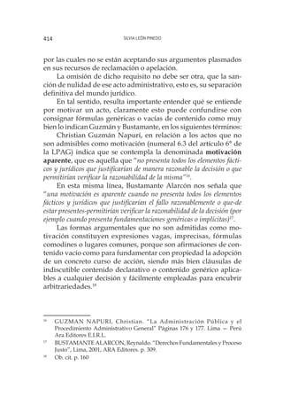 Silvia León Pinedo414
por las cuales no se están aceptando sus argumentos plasmados
en sus recursos de reclamación o apelación.
La omisión de dicho requisito no debe ser otra, que la san-
ción de nulidad de ese acto administrativo, esto es, su separación
definitiva del mundo jurídico.
En tal sentido, resulta importante entender qué se entiende
por motivar un acto, claramente esto puede confundirse con
consignar fórmulas genéricas o vacías de contenido como muy
bien lo indican Guzmán y Bustamante, en los siguientes términos:
Christian Guzmán Napurí, en relación a los actos que no
son admisibles como motivación (numeral 6.3 del artículo 6° de
la LPAG) indica que se contempla la denominada motivación
aparente, que es aquella que “no presenta todos los elementos fácti-
cos y jurídicos que justificarían de manera razonable la decisión o que
permitirían verificar la razonabilidad de la misma”16
.
En esta misma línea, Bustamante Alarcón nos señala que
“una motivación es aparente cuando no presenta todos los elementos
fácticos y jurídicos que justificarían el fallo razonablemente o que-de
estar presentes-permitirían verificar la razonabilidad de la decisión (por
ejemplo cuando presenta fundamentaciones genéricas o implícitas)17
.
Las formas argumentales que no son admitidas como mo-
tivación constituyen expresiones vagas, imprecisas, fórmulas
comodines o lugares comunes, porque son afirmaciones de con-
tenido vacío como para fundamentar con propiedad la adopción
de un concreto curso de acción, siendo más bien cláusulas de
indiscutible contenido declarativo o contenido genérico aplica-
bles a cualquier decisión y fácilmente empleadas para encubrir
arbitrariedades.18
16
	 GUZMAN NAPURI, Christian. “La Administración Pública y el
Procedimiento Administrativo General” Páginas 176 y 177. Lima — Perú
Ara Editores E.I.R.L.
17
	 BUSTAMANTE ALARCON, Reynaldo. “Derechos Fundamentales y Proceso
Justo”, Lima, 2001, ARA Editores. p. 309.
18
	 Ob. cit. p. 160
 
