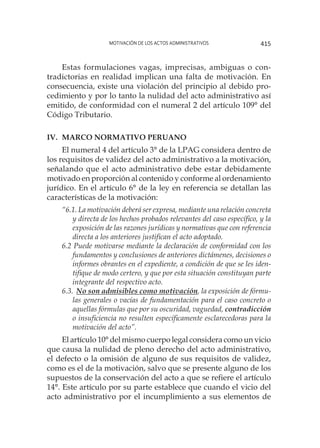 Motivación de los actos administrativos 415
Estas formulaciones vagas, imprecisas, ambiguas o con-
tradictorias en realidad implican una falta de motivación. En
consecuencia, existe una violación del principio al debido pro-
cedimiento y por lo tanto la nulidad del acto administrativo así
emitido, de conformidad con el numeral 2 del artículo 109° del
Código Tributario.
IV.	 Marco Normativo Peruano
El numeral 4 del artículo 3° de la LPAG considera dentro de
los requisitos de validez del acto administrativo a la motivación,
señalando que el acto administrativo debe estar debidamente
motivado en proporción al contenido y conforme al ordenamiento
jurídico. En el artículo 6° de la ley en referencia se detallan las
características de la motivación:
“6.1. La motivación deberá ser expresa, mediante una relación concreta
y directa de los hechos probados relevantes del caso específico, y la
exposición de las razones jurídicas y normativas que con referencia
directa a los anteriores justifican el acto adoptado.
6.2 Puede motivarse mediante la declaración de conformidad con los
fundamentos y conclusiones de anteriores dictámenes, decisiones o
informes obrantes en el expediente, a condición de que se les iden-
tifique de modo certero, y que por esta situación constituyan parte
integrante del respectivo acto.
6.3. 	No son admisibles como motivación, la exposición de fórmu-
las generales o vacías de fundamentación para el caso concreto o
aquellas fórmulas que por su oscuridad, vaguedad, contradicción
o insuficiencia no resulten específicamente esclarecedoras para la
motivación del acto”.
El artículo 10° del mismo cuerpo legal considera como un vicio
que causa la nulidad de pleno derecho del acto administrativo,
el defecto o la omisión de alguno de sus requisitos de validez,
como es el de la motivación, salvo que se presente alguno de los
supuestos de la conservación del acto a que se refiere el artículo
14°. Este artículo por su parte establece que cuando el vicio del
acto administrativo por el incumplimiento a sus elementos de
 