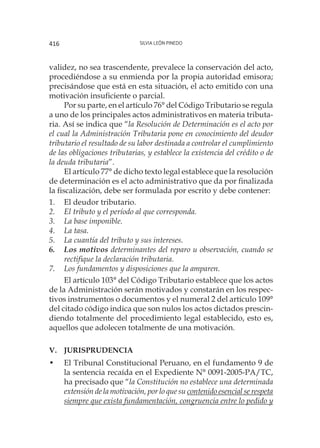 Silvia León Pinedo416
validez, no sea trascendente, prevalece la conservación del acto,
procediéndose a su enmienda por la propia autoridad emisora;
precisándose que está en esta situación, el acto emitido con una
motivación insuficiente o parcial.
Por su parte, en el artículo 76° del Código Tributario se regula
a uno de los principales actos administrativos en materia tributa-
ria. Así se indica que “la Resolución de Determinación es el acto por
el cual la Administración Tributaria pone en conocimiento del deudor
tributario el resultado de su labor destinada a controlar el cumplimiento
de las obligaciones tributarias, y establece la existencia del crédito o de
la deuda tributaria”.
El artículo 77° de dicho texto legal establece que la resolución
de determinación es el acto administrativo que da por finalizada
la fiscalización, debe ser formulada por escrito y debe contener:
1.	 El deudor tributario.
2.	 El tributo y el período al que corresponda.
3.	 La base imponible.
4.	 La tasa.
5.	 La cuantía del tributo y sus intereses.
6.	 Los motivos determinantes del reparo u observación, cuando se
rectifique la declaración tributaria.
7.	 Los fundamentos y disposiciones que la amparen.
El artículo 103° del Código Tributario establece que los actos
de la Administración serán motivados y constarán en los respec-
tivos instrumentos o documentos y el numeral 2 del artículo 109°
del citado código indica que son nulos los actos dictados prescin-
diendo totalmente del procedimiento legal establecido, esto es,
aquellos que adolecen totalmente de una motivación.
v.	Jurisprudencia
•	 El Tribunal Constitucional Peruano, en el fundamento 9 de
la sentencia recaída en el Expediente N° 0091-2005-PA/TC,
ha precisado que “la Constitución no establece una determinada
extensión de la motivación, por lo que su contenido esencial se respeta
siempre que exista fundamentación, congruencia entre lo pedido y
 