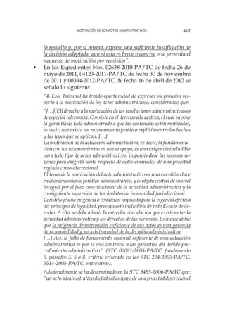 Motivación de los actos administrativos 417
lo resuelto y, por sí misma, exprese una suficiente justificación de
la decisión adoptada, aun si esta es breve o concisa o se presenta el
supuesto de motivación por remisión”.
•	 En los Expedientes Nos. 02638-2010-PA/TC de fecha 26 de
mayo de 2011, 04123-2011-PA/TC de fecha 30 de noviembre
de 2011 y 00394-2012-PA/TC de fecha 16 de abril de 2012 se
señaló lo siguiente:
“4. Este Tribunal ha tenido oportunidad de expresar su posición res-
pecto a la motivación de los actos administrativos, considerando que:
“[…][E]l derecho a la motivación de las resoluciones administrativas es
de especial relevancia. Consiste en el derecho a la certeza, el cual supone
la garantía de todo administrado a que las sentencias estén motivadas,
es decir, que exista un razonamiento jurídico explícito entre los hechos
y las leyes que se aplican. […]
La motivación de la actuación administrativa, es decir, la fundamenta-
ción con los razonamientos en que se apoya, es una exigencia ineludible
para todo tipo de actos administrativos, imponiéndose las mismas ra-
zones para exigirla tanto respecto de actos emanados de una potestad
reglada como discrecional.
El tema de la motivación del acto administrativo es una cuestión clave
en el ordenamiento jurídico-administrativo, y es objeto central de control
integral por el juez constitucional de la actividad administrativa y la
consiguiente supresión de los ámbitos de inmunidad jurisdiccional.
Constituye una exigencia o condición impuesta para la vigencia efectiva
del principio de legalidad, presupuesto ineludible de todo Estado de de-
recho. A ello, se debe añadir la estrecha vinculación que existe entre la
actividad administrativa y los derechos de las personas. Es indiscutible
que la exigencia de motivación suficiente de sus actos es una garantía
de razonabilidad y no arbitrariedad de la decisión administrativa.
(…) Así, la falta de fundamento racional suficiente de una actuación
administrativa es por sí sola contraria a las garantías del debido pro-
cedimiento administrativo”. (STC 00091-2005-PA/TC, fundamento
9, párrafos 3, 5 a 8, criterio reiterado en las STC 294-2005-PA/TC,
5514-2005-PA/TC, entre otras).
Adicionalmente se ha determinado en la STC 8495-2006-PA/TC que:
“un acto administrativo dictado al amparo de una potestad discrecional
 