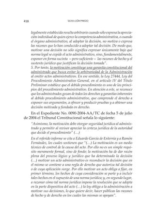 Silvia León Pinedo418
legalmente establecida resulta arbitrario cuando sólo expresa la aprecia-
ción individual de quien ejerce la competencia administrativa, o cuando
el órgano administrativo, al adoptar la decisión, no motiva o expresa
las razones que lo han conducido a adoptar tal decisión. De modo que,
motivar una decisión no sólo significa expresar únicamente bajo qué
norma legal se expide el acto administrativo, sino, fundamentalmente,
exponer en forma sucinta —pero suficiente— las razones de hecho y el
sustento jurídico que justifican la decisión tomada”.
5. Por tanto, la motivación constituye una garantía constitucional del
administrado que busca evitar la arbitrariedad de la Administración
al emitir actos administrativos. En ese sentido, la Ley 27444, Ley del
Procedimiento Administrativo General, en el artículo IV del Título
Preliminar establece que el debido procedimiento es uno de los princi-
pios del procedimiento administrativo. En atención a este, se reconoce
que los administrados gozan de todos los derechos y garantías inherentes
al debido procedimiento administrativo, que comprende el derecho a
exponer sus argumentos, a ofrecer y producir pruebas y a obtener una
decisión motivada y fundada en derecho.
En el Expediente No. 0090-2004-AA/TC de fecha 5 de julio
de 2004 el Tribunal Constitucional señala lo siguiente:
“Asimismo, la motivación debe otorgar seguridad jurídica al adminis-
trado y permitir al revisor apreciar la certeza jurídica de la autoridad
que decide el procedimiento” (…)
En el referido informe se cita a Eduardo García de Enterría y a Ramón
Fernández, los cuales sostienen que “(…) La motivación es un medio
técnico de control de la causa del acto. Por ello no es un simple requi-
sito meramente formal, sino de fondo; la motivación ha de dar razón
plena del proceso lógico y jurídico que ha determinado la decisión
(…) motivar un acto administrativo es reconducir la decisión que en
el mismo se contiene a una regla de derecho que autoriza tal decisión
o de cuya aplicación surge. Por ello motivar un acto obliga a fijar, en
primer término, los hechos de cuya consideración se parte y a incluir
tales hechos en el supuesto de una norma jurídica; y, en segundo lugar,
a razonar cómo tal norma jurídica impone la resolución que se adopta
en la parte dispositiva del acto (…) la ley obliga a la administración a
motivar sus decisiones, lo que quiere decir, hacer públicas las razones
de hecho y de derecho en los cuales las mismas se apoyan”.
 