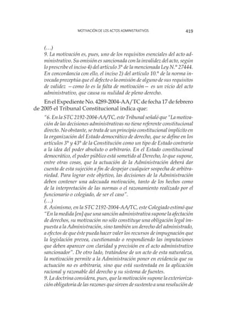 Motivación de los actos administrativos 419
(…)
9. La motivación es, pues, uno de los requisitos esenciales del acto ad-
ministrativo. Su omisión es sancionada con la invalidez del acto, según
lo prescribe el inciso 4) del artículo 3° de la mencionada Ley N.° 27444.
En concordancia con ello, el inciso 2) del artículo 10.° de la norma in-
vocada preceptúa que el defecto o la omisión de alguno de sus requisitos
de validez —como lo es la falta de motivación— es un vicio del acto
administrativo, que causa su nulidad de pleno derecho.
En el Expediente No. 4289-2004-AA/TC de fecha 17 de febrero
de 2005 el Tribunal Constitucional indica que:
“6. En la STC 2192-2004-AA/TC, este Tribunal señaló que “La motiva-
ción de las decisiones administrativas no tiene referente constitucional
directo. No obstante, se trata de un principio constitucional implícito en
la organización del Estado democrático de derecho, que se define en los
artículos 3° y 43° de la Constitución como un tipo de Estado contrario
a la idea del poder absoluto o arbitrario. En el Estado constitucional
democrático, el poder público está sometido al Derecho, lo que supone,
entre otras cosas, que la actuación de la Administración deberá dar
cuenta de esta sujeción a fin de despejar cualquier sospecha de arbitra-
riedad. Para lograr este objetivo, las decisiones de la Administración
deben contener una adecuada motivación, tanto de los hechos como
de la interpretación de las normas o el razonamiento realizado por el
funcionario o colegiado, de ser el caso”.
(…) 
8. Asimismo, en la STC 2192-2004-AA/TC, este Colegiado estimó que
“En la medida [en] que una sanción administrativa supone la afectación
de derechos, su motivación no sólo constituye una obligación legal im-
puesta a la Administración, sino también un derecho del administrado,
a efectos de que éste pueda hacer valer los recursos de impugnación que
la legislación prevea, cuestionando o respondiendo las imputaciones
que deben aparecer con claridad y precisión en el acto administrativo
sancionador”. De otro lado, tratándose de un acto de esta naturaleza,
la motivación permite a la Administración poner en evidencia que su
actuación no es arbitraria, sino que está sustentada en la aplicación
racional y razonable del derecho y su sistema de fuentes.
9. La doctrina considera, pues, que la motivación supone la exterioriza-
ción obligatoria de las razones que sirven de sustento a una resolución de
 