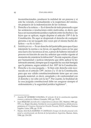 César Landa Arroyo42
inconstitucionales, producen la nulidad de un proceso y si
este ha vencido, eventualmente a la reapertura del mismo,
sin perjuicio de la indemnización de las víctimas.
7.	 Derecho a la certeza.— Es el derecho de todo procesado a que
las sentencias o resoluciones estén motivadas, es decir, que
haya un razonamiento jurídico explícito entre los hechos y las
leyes que se aplican, según dispone el artículo 139°-5 de la
Constitución. De aquí se desprende el derecho de cualquier
persona a no ser juzgado dos veces por el mismo hecho de-
lictivo —ne bis in idem—.
8.	 Indubio pro reo.— Es un derecho del justiciable para que el juez
interprete la norma a su favor, en aquellos casos en los que
una nueva ley favorezca al reo, a pesar de haberse iniciado el
proceso en función de una ley anterior que estaba vigente al
momento de cometerse la infracción25
. En este supuesto, el juez
por humanidad y justicia interpreta que debe aplicar la ley
retroactivamente, siempre que la segunda ley sea más benigna
que la primera, según señala el Art. 103° de la Constitución.
9.	 Derecho a la cosa juzgada.— Si bien este derecho está reco-
nocido en el artículo 139°, incisos 2 y 13 de la Constitución,
para que sea válido constitucionalmente tiene que ser cosa
juzgada material, es decir, arreglado y de conformidad con
el derecho y no sólo con la ley26
. Por cuanto, la finalidad de
la cosa juzgada constitucional debe ser asegurar siempre el
ordenamiento y la seguridad jurídica legítimos27
.
25
	 Aurelia Mª ROMERO COLOMA, El artículo 24 de la constitución española:
examen y valoración, Edisur, Granada, 1992, pp. 70-95.
26
	 Juan REQUEJO, Jurisdicción e independencia judicial, CEC, Madrid, 1989, pp.
575 y ss.; Roger Zavaleta, Nulidad de cosa juzgada fraudulenta y debido proceso,
ponencia al I Congreso Nacional de Derecho Procesal, PUCP, editora Normas
Legales, Lima, 1996, pp. 33-38.
27
	 Niceto ALCALÁ-ZAMORA Y CASTILLO, Ensayos de derecho procesal civil,
penal y constitucional, en Revista de Jurisprudencia Argentina, Buenos Aires,
1944, pp. 216-218.
 